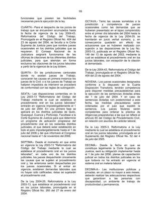 98
funcionales que presten las facilidades
necesarias para la ejecución de la ley.
CUARTA.- Para el despacho de los juicios de
trabajo que se encuentren acumulados hasta
la fecha de vigencia de la Ley 2004-43,
Reformatoria del Código del Trabajo,
Promulgada en el Registro Oficial No. 404 del
23 de agosto del 2004, se faculta a la Corte
Suprema de Justicia para que nombre jueces
ocasionales en los distritos judiciales que se
requieran. El Consejo Nacional de la
Judicatura asignará funcionarios de las
oficinas de citaciones de los diferentes distritos
judiciales, para que atiendan en forma
exclusiva las citaciones de los juicios laborales
a partir de la vigencia de la Ley ibídem.
QUINTA.- En las jurisdicciones cantonales
donde no existan jueces de Trabajo,
conocerán las causas en primera instancia los
jueces de lo Civil, o si los jueces de Trabajo se
hallaren impedidos de intervenir se procederá
de conformidad con las reglas de subrogación.
SEXTA.- Las disposiciones contenidas en la
Ley 2003-13 "Reformatoria del Código del
Trabajo mediante la cual se establece el
procedimiento oral en los juicios laborales"
entrarán en vigencia impostergablemente el 1
de julio del 2004. En una primera fase se
aplicará en los distritos judiciales de Quito,
Guayaquil, Cuenca y Portoviejo. Facúltase a la
Corte Suprema de Justicia para que determine
un programa de aplicación progresiva del
procedimiento oral en los restantes distritos
judiciales, el que deberá estar establecido en
todo el país impostergablemente hasta el 1 de
julio del 2006 y del que informará al Congreso
nacional hasta el 1 de noviembre del 2006.
SEPTIMA.- Desde el momento en que entre
en vigencia la Ley 2003-13 "Reformatoria del
Código del Trabajo mediante la cual se
establece el procedimiento oral en los juicios
laborales", en cada uno de los distritos
judiciales, los jueces despacharán únicamente
las causas que se sujeten al procedimiento
oral y, las anteriores serán despachadas por
los jueces ocasionales. Si al entrar en
vigencia, existieren demandas laborales que
no hayan sido calificadas, éstas se sujetarán
al procedimiento oral.
De la Ley 2004-29, Reformatoria a la Ley
2003-13, que establece el procedimiento oral
en los juicios laborales, promulgada en el
Registro Oficial No. 260 del 27 de enero del
2004.
OCTAVA.- Tanto las causas sometidas a la
jurisdicción y competencia de jueces
ocasionales como las demandas que se
hubieren presentado en el lapso comprendido
entre el primer día laborable del 2004 hasta la
fecha de vigencia de la Ley 2004-29, se
tramitarán en juicio verbal sumario; y, en
consecuencia quedarán sin efecto las
actuaciones que se hubieren realizado con
sujeción a las disposiciones de la Ley No.
2003-13, publicada en el Registro Oficial No.
146 del 13 de agosto del 2003, mediante la
cual se establece el procedimiento oral en los
juicios laborales, con excepción de la citación
al demandado.
De la Ley 2004-43, Reformatoria al Código del
Trabajo, promulgada en el Registro Oficial No.
404 del 23 de agosto del 2004.
NOVENA.- Los jueces ocasionales designados
conforme a lo dispuesto en la Cuarta
Disposición Transitoria, tendrán competencia
para disponer medidas precautelatorias para
la ejecución de las sentencias dictadas antes
del 1 de julio del 2004. Y en caso de
sentencias dictadas con posterioridad a esta
fecha, las medidas precautelares serán
ordenadas por el juez que expidió la
sentencia. Los jueces titulares serán
competentes para ordenar la práctica de
diligencias preparatorias a las que se refiere el
artículo 65 del Código de Procedimiento Civil,
en relación con asuntos de carácter laboral.
De la Ley 2005-3, Reformatoria a la Ley
mediante la cual se establece el procedimiento
oral en los juicios laborales, promulgada en el
Suplemento del Registro Oficial No. 52 del 4
de julio del 2005.
DECIMA.- Desde la fecha en que se
constituya legalmente la Corte Suprema de
Justicia, será su obligación implementar hasta
el 1 de julio del 2006, planes de capacitación
judicial en todos los distritos judiciales en los
que todavía no ha entrado en vigencia el
sistema oral en materia laboral.
DECIMA-A.- Las instituciones públicas y
privadas, en un plazo no mayor a seis meses,
deberán realizar las adecuaciones respectivas
que garanticen a las personas con
discapacidad, un ambiente de trabajo de
productividad y permanencia.
 
