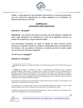 10
Centro Electrónico de Documentación e Información Judicial
trabajo, u omita algunos de sus requisitos, hará presumir, en caso de controversia,
que son ciertas las estipulaciones de trabajo alegadas por el trabajador, sin
perjuicio de prueba en contrario.
CAPÍTULO II
CAPACIDAD PARA CONTRATAR
Artículo 31. Derogado5
Artículo 32. Los menores de catorce (14) años y los que habiendo cumplido esa
edad, sigan sometidos a la enseñanza en virtud de la legislación nacional, no
podrán ser ocupados en ninguna clase de trabajo.
Las autoridades encargadas de vigilar el trabajo de estos menores podrán
autorizar su ocupación cuando lo consideren indispensable para la subsistencia de
los mismos, o de sus padres o hermanos, y siempre que ello no impida cumplir
con el mínimo de instrucción obligatoria.
Párrafo tercero Derogado 6
Artículo 33. Derogado7
5
Artículo 31 Derogado por el Código de la Niñez y de la Adolescencia Decreto No.73-96 del 30 de mayo de
1996.
6
Artículo 32. El artículo 119 Código de la Niñez y la Adolescencia: El empleo de niños en cualquier
actividad retribuida estará sujeto a lo prescrito por el artículo 128 numeral 7 de la Constitución de la
República y requerirá de la autorización previa de la Secretaría de Estado en los Despachos de Trabajo y
Seguridad Social a solicitud de los padres, de los hermanos o del representante legal. Igual autorización
requerirán los niños que se propongan realizar trabajos independientes, esto es, aquellos en que no medie una
remuneración ni un contrato o relación de trabajo.
Para extender tal autorización dicha Secretaría de Estado deberá realizar un estudio socio-económico y del
estado físico y mental de los niños de que se trate.
La autorización se concederá cuando a juicio de la mencionada Secretaría de Estado, el niño no sufrirá
perjuicio aparente, físico, moral o educativo por el ejercicio de la actividad de que se trate.
Concedida la autorización, el niño podrá recibir directamente el salario y, llegado el caso, ejercitar, con el
auxilio de un apoderado legal, las acciones pertinentes.
 