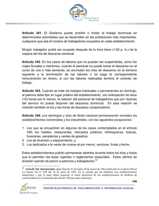 100
Centro Electrónico de Documentación e Información Judicial
Artículo 341. El Gobierno puede prohibir o limitar el trabajo dominical en
determinadas actividades que se desarrollan en las poblaciones más importantes,
cualquiera que sea el número de trabajadores ocupados en cada establecimiento.
Ningún trabajador podrá ser ocupado después de la hora trece (1:00 p. m.) de la
víspera del día de descanso semanal.
Artículo 342. En los casos de labores que no puedan ser suspendidas, como los
viajes fluviales o marítimos, cuando el personal no puede tomar el descanso en el
curso de una o más semanas, se acumulan los días de descanso en la semana
siguiente a la terminación de las labores o se paga la correspondiente
remuneración en dinero, si con las labores realizadas termina el contrato de
trabajo.
Artículo 343. Cuando se trate de trabajos habituales o permanentes en domingo,
el patrono debe fijar en lugar público del establecimiento, con anticipación de doce
(12) horas por lo menos, la relación del personal de trabajadores que por razones
del servicio no pueda disponer del descanso dominical. En esta relación se
incluirán también el día y las horas de descanso compensatorio.
Artículo 344. Los domingos y días de fiesta nacional permanecerán cerrados los
establecimientos comerciales y los industriales, con las siguientes excepciones:
1. Los que se encuentren en algunos de los casos contemplados en el artículo
338; los hoteles, restaurantes, mercados públicos, refresquerías, boticas,
funerarias, panaderías y ventas de gasolina;
2. Los de diversión y esparcimiento; y,
3. Los dedicados a la venta de víveres al por menor, verduras, frutas y leche.
Estos establecimientos podrán permanecer abiertos durante todos los días y horas
que lo permitan las leyes vigentes o reglamentos especiales. Estos últimos se
dictarán oyendo de previo a patronos y trabajadores.32
32
Artículo 344. Interpretado según Decreto 61 de fecha 30 de marzo de 1962 publicado en el diario Oficial
La Gaceta No.17, 645 del 16 de junio de 1962. En el sentido que las barberías son establecimientos
industriales y por lo tanto deben practicar el cierre dominical de los establecimientos de barbería de
conformidad con el contenido del artículo 344 que antes menciona.
 