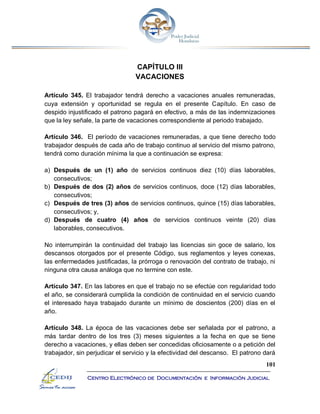 101
Centro Electrónico de Documentación e Información Judicial
CAPÍTULO III
VACACIONES
Artículo 345. El trabajador tendrá derecho a vacaciones anuales remuneradas,
cuya extensión y oportunidad se regula en el presente Capítulo. En caso de
despido injustificado el patrono pagará en efectivo, a más de las indemnizaciones
que la ley señale, la parte de vacaciones correspondiente al periodo trabajado.
Artículo 346. El período de vacaciones remuneradas, a que tiene derecho todo
trabajador después de cada año de trabajo continuo al servicio del mismo patrono,
tendrá como duración mínima la que a continuación se expresa:
a) Después de un (1) año de servicios continuos diez (10) días laborables,
consecutivos;
b) Después de dos (2) años de servicios continuos, doce (12) días laborables,
consecutivos;
c) Después de tres (3) años de servicios continuos, quince (15) días laborables,
consecutivos; y,
d) Después de cuatro (4) años de servicios continuos veinte (20) días
laborables, consecutivos.
No interrumpirán la continuidad del trabajo las licencias sin goce de salario, los
descansos otorgados por el presente Código, sus reglamentos y leyes conexas,
las enfermedades justificadas, la prórroga o renovación del contrato de trabajo, ni
ninguna otra causa análoga que no termine con este.
Artículo 347. En las labores en que el trabajo no se efectúe con regularidad todo
el año, se considerará cumplida la condición de continuidad en el servicio cuando
el interesado haya trabajado durante un mínimo de doscientos (200) días en el
año.
Artículo 348. La época de las vacaciones debe ser señalada por el patrono, a
más tardar dentro de los tres (3) meses siguientes a la fecha en que se tiene
derecho a vacaciones, y ellas deben ser concedidas oficiosamente o a petición del
trabajador, sin perjudicar el servicio y la efectividad del descanso. El patrono dará
 