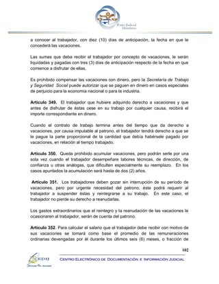 102
Centro Electrónico de Documentación e Información Judicial
a conocer al trabajador, con diez (10) días de anticipación, la fecha en que le
concederá las vacaciones.
Las sumas que deba recibir el trabajador por concepto de vacaciones, le serán
liquidadas y pagadas con tres (3) días de anticipación respecto de la fecha en que
comience a disfrutar de ellas.
Es prohibido compensar las vacaciones con dinero, pero la Secretaría de Trabajo
y Seguridad Social puede autorizar que se paguen en dinero en casos especiales
de perjuicio para la economía nacional o para la industria.
Artículo 349. El trabajador que hubiere adquirido derecho a vacaciones y que
antes de disfrutar de éstas cese en su trabajo por cualquier causa, recibirá el
importe correspondiente en dinero.
Cuando el contrato de trabajo termina antes del tiempo que da derecho a
vacaciones, por causa imputable al patrono, el trabajador tendrá derecho a que se
le pague la parte proporcional de la cantidad que debía habérsele pagado por
vacaciones, en relación al tiempo trabajado.
Artículo 350. Queda prohibido acumular vacaciones, pero podrán serle por una
sola vez cuando el trabajador desempeñare labores técnicas, de dirección, de
confianza u otras análogas, que dificulten especialmente su reemplazo. En los
casos apuntados la acumulación será hasta de dos (2) años.
Artículo 351. Los trabajadores deben gozar sin interrupción de su período de
vacaciones, pero por urgente necesidad del patrono, éste podrá requerir al
trabajador a suspender éstas y reintegrarse a su trabajo. En este caso, el
trabajador no pierde su derecho a reanudarlas.
Los gastos extraordinarios que el reintegro y la reanudación de las vacaciones le
ocasionaren al trabajador, serán de cuenta del patrono.
Artículo 352. Para calcular el salario que el trabajador debe recibir con motivo de
sus vacaciones se tomará como base el promedio de las remuneraciones
ordinarias devengadas por él durante los últimos seis (6) meses, o fracción de
 