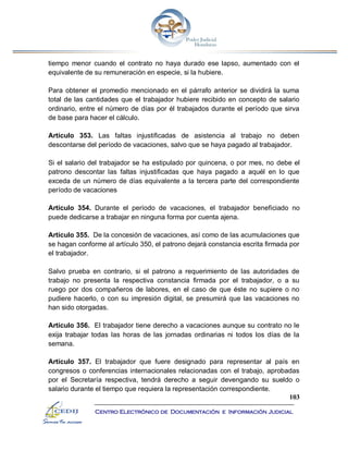 103
Centro Electrónico de Documentación e Información Judicial
tiempo menor cuando el contrato no haya durado ese lapso, aumentado con el
equivalente de su remuneración en especie, si la hubiere.
Para obtener el promedio mencionado en el párrafo anterior se dividirá la suma
total de las cantidades que el trabajador hubiere recibido en concepto de salario
ordinario, entre el número de días por él trabajados durante el período que sirva
de base para hacer el cálculo.
Artículo 353. Las faltas injustificadas de asistencia al trabajo no deben
descontarse del período de vacaciones, salvo que se haya pagado al trabajador.
Si el salario del trabajador se ha estipulado por quincena, o por mes, no debe el
patrono descontar las faltas injustificadas que haya pagado a aquél en lo que
exceda de un número de días equivalente a la tercera parte del correspondiente
período de vacaciones
Artículo 354. Durante el período de vacaciones, el trabajador beneficiado no
puede dedicarse a trabajar en ninguna forma por cuenta ajena.
Artículo 355. De la concesión de vacaciones, así como de las acumulaciones que
se hagan conforme al artículo 350, el patrono dejará constancia escrita firmada por
el trabajador.
Salvo prueba en contrario, si el patrono a requerimiento de las autoridades de
trabajo no presenta la respectiva constancia firmada por el trabajador, o a su
ruego por dos compañeros de labores, en el caso de que éste no supiere o no
pudiere hacerlo, o con su impresión digital, se presumirá que las vacaciones no
han sido otorgadas.
Artículo 356. El trabajador tiene derecho a vacaciones aunque su contrato no le
exija trabajar todas las horas de las jornadas ordinarias ni todos los días de la
semana.
Artículo 357. El trabajador que fuere designado para representar al país en
congresos o conferencias internacionales relacionadas con el trabajo, aprobadas
por el Secretaría respectiva, tendrá derecho a seguir devengando su sueldo o
salario durante el tiempo que requiera la representación correspondiente.
 