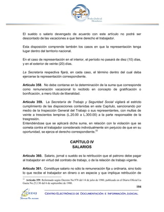104
Centro Electrónico de Documentación e Información Judicial
El sueldo o salario devengado de acuerdo con este artículo no podrá ser
descontado de las vacaciones a que tiene derecho el trabajador.
Esta disposición comprende también los casos en que la representación tenga
lugar dentro del territorio nacional.
En el caso de representación en el interior, el período no pasará de diez (10) días,
y en el exterior de veinte (20) días.
La Secretaría respectiva fijará, en cada caso, el término dentro del cual deba
ejercerse la representación correspondiente.
Artículo 358. No debe contarse en la determinación de la suma que corresponde
como remuneración vacacional lo recibido en concepto de gratificación o
bonificación, a mero título de liberalidad.
Artículo 359. La Secretaría de Trabajo y Seguridad Social vigilará el estricto
cumplimiento de las disposiciones contenidas en este Capítulo, sancionando por
medio de la Inspección General del Trabajo o sus representantes, con multas de
veinte a trescientos lempiras (L.20.00 a L.300.00) a la parte responsable de la
trasgresión.
Entendiéndose que se aplicará dicha suma, en relación con la violación que se
cometa contra el trabajador considerado individualmente sin perjuicio de que en su
oportunidad, se ejerza el derecho correspondiente.33
CAPÍTULO IV
SALARIOS
Artículo 360. Salario, jornal o sueldo es la retribución que el patrono debe pagar
al trabajador en virtud del contrato de trabajo, o de la relación de trabajo vigente.
Artículo 361. Constituye salario no sólo la remuneración fija u ordinaria, sino todo
lo que recibe el trabajador en dinero o en especie y que implique retribución de
33
Artículo 359. Reformado según Decreto No.978 del 14 de julio de 1980, publicado en el Diario Oficial La
Gaeta No.23,130 del 6 de septiembre de 1980.
 