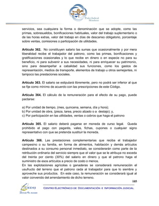 105
Centro Electrónico de Documentación e Información Judicial
servicios, sea cualquiera la forma o denominación que se adopte, como las
primas, sobresueldos, bonificaciones habituales, valor del trabajo suplementario o
de las horas extras, valor del trabajo en días de descanso obligatorio, porcentaje
sobre ventas, comisiones o participación de utilidades.
Artículo 362. No constituyen salario las sumas que ocasionalmente y por mera
liberalidad recibe el trabajador del patrono, como las primas, bonificaciones y
gratificaciones ocasionales y lo que recibe en dinero o en especie no para su
beneficio, ni para subvenir a sus necesidades, ni para enriquecer su patrimonio,
sino para desempeñar a cabalidad sus funciones, como los gastos de
representación, medios de transporte, elementos de trabajo u otros semejantes, ni
tampoco las prestaciones sociales.
Artículo 363. El salario se estipulará libremente, pero no podrá ser inferior al que
se fije como mínimo de acuerdo con las prescripciones de este Código.
Artículo 364. El cálculo de la remuneración para el efecto de su pago, puede
pactarse:
a) Por unidad de tiempo, (mes, quincena, semana, día y hora);
b) Por unidad de obra, (pieza, tarea, precio alzado o a destajo); y,
c) Por participación en las utilidades, ventas o cobros que haga el patrono
.
Artículo 365. El salario deberá pagarse en moneda de curso legal. Queda
prohibido el pago con pagarés, vales, fichas, cupones o cualquier signo
representativo con que se pretenda sustituir la moneda.
Artículo 366. Las prestaciones complementarias que reciba el trabajador
campesino o su familia, en forma de alimentos, habitación y demás artículos
destinados a su consumo personal inmediato, se considerarán como parte de la
retribución ordinaria del servicio siempre que el valor que se le atribuya no exceda
del treinta por ciento (30%) del salario en dinero y que el patrono haga el
suministro de esos artículos a precio de costo o menos.
En las explotaciones agrícolas o ganaderas se considerará remuneración el
usufructo del terreno que el patrono ceda al trabajador para que lo siembre y
aproveche sus productos. En este caso, la remuneración se considerará igual al
valor convenido del arrendamiento de dicho terreno.
 