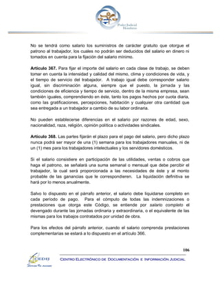106
Centro Electrónico de Documentación e Información Judicial
No se tendrá como salario los suministros de carácter gratuito que otorgue el
patrono al trabajador, los cuales no podrán ser deducidos del salario en dinero ni
tomados en cuenta para la fijación del salario mínimo.
Artículo 367. Para fijar el importe del salario en cada clase de trabajo, se deben
tomar en cuenta la intensidad y calidad del mismo, clima y condiciones de vida, y
el tiempo de servicio del trabajador. A trabajo igual debe corresponder salario
igual, sin discriminación alguna, siempre que el puesto, la jornada y las
condiciones de eficiencia y tiempo de servicio, dentro de la misma empresa, sean
también iguales, comprendiendo en éste, tanto los pagos hechos por cuota diaria,
como las gratificaciones, percepciones, habitación y cualquier otra cantidad que
sea entregada a un trabajador a cambio de su labor ordinaria.
No pueden establecerse diferencias en el salario por razones de edad, sexo,
nacionalidad, raza, religión, opinión política o actividades sindicales.
Artículo 368. Las partes fijarán el plazo para el pago del salario, pero dicho plazo
nunca podrá ser mayor de una (1) semana para los trabajadores manuales, ni de
un (1) mes para los trabajadores intelectuales y los servidores domésticos.
Si el salario consistiere en participación de las utilidades, ventas o cobros que
haga el patrono, se señalará una suma semanal o mensual que debe percibir el
trabajador, la cual será proporcionada a las necesidades de éste y al monto
probable de las ganancias que le correspondieren. La liquidación definitiva se
hará por lo menos anualmente.
Salvo lo dispuesto en el párrafo anterior, el salario debe liquidarse completo en
cada período de pago. Para el cómputo de todas las indemnizaciones o
prestaciones que otorga este Código, se entiende por salario completo el
devengado durante las jornadas ordinaria y extraordinaria, o el equivalente de las
mismas para los trabajos contratados por unidad de obra.
Para los efectos del párrafo anterior, cuando el salario comprenda prestaciones
complementarias se estará a lo dispuesto en el artículo 366.
 
