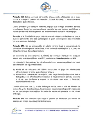 107
Centro Electrónico de Documentación e Información Judicial
Artículo 369. Salvo convenio por escrito, el pago debe efectuarse en el lugar
donde el trabajador presta sus servicios, durante el trabajo o inmediatamente
después de que éste cese.
Queda prohibido y se tiene por no hecho, el pago que se haga en centros de vicio
o en lugares de recreo, en expendios de mercaderías o de bebidas alcohólicas, a
no ser que se trate de trabajadores del establecimiento donde se hace el pago.
Artículo 370. El salario se paga directamente al trabajador o la persona que él
autorice por escrito, ante dos (2) testigos o a quien se designe en acta levantada
por una autoridad de trabajo.
Artículo 371. No es embargable el salario mínimo legal o convencional, la
prestación en concepto de vacaciones, ni los primeros cien lempiras (L.100.00) del
cómputo mensual de cualquier salario.
El excedente de cien lempiras (L.100.00) del cómputo mensual de cualquier
salario sólo es embargable en una (1/4) cuarta parte. Véase Decreto No.14- 1973
No obstante lo dispuesto en los párrafos anteriores, son embargables toda clase
de salarios en los siguientes casos:
a) Hasta en un cincuenta por ciento (50%) para el pago de prestaciones
alimenticias en la forma que establece la ley; y,
b) Hasta en un cuarenta por ciento (40%) para pagar la habitación donde vive el
trabajador, o los artículos alimenticios que él haya comprado para su consumo
o el de sus familiares y esposa o concubina que vivan y dependan
económicamente de él.
Cuando concurran dos (2) o más embargos en los casos a que se refieren los
incisos 1o. y 2o. de éste artículo, los embargos posteriores sólo podrán efectuarse
en los porcentajes establecidos, la parte del salario no gravada por el primer
embargo.
Artículo 372. Los anticipos que haga el patrono al trabajador por cuenta de
salarios, en ningún caso devengarán intereses.
 