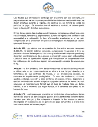 108
Centro Electrónico de Documentación e Información Judicial
Las deudas que el trabajador contraiga con el patrono por este concepto, por
pagos hechos en exceso o por responsabilidades civiles con motivo del trabajo, se
deben amortizar durante la vigencia del contrato en un mínimo de cinco (5)
períodos de pago. Es entendido que al terminar el contrato, el patrono podrá
hacer la liquidación definitiva que proceda.
En los demás casos, las deudas que el trabajador contraiga con el patrono o con
sus asociados, familiares y dependientes, durante la vigencia del contrato o con
anterioridad a la celebración de éste, sólo pueden amortizarse, o, en su caso,
compensarse en la proporción en que sean embargables los respectivos salarios
que aquél devengue.
Artículo 373. Los salarios que no excedan de doscientos lempiras mensuales
(L.200.00), no podrán cederse, venderse, compensarse ni gravarse a favor de
personas distintas de la esposa o concubina y familiares del trabajador que vivan y
dependan económicamente de él, sino en la proporción en que sean embargables.
Quedan a salvo las operaciones legales que se hagan con las cooperativas o con
las instituciones de crédito que operen con autorización otorgada de acuerdo con
la ley.
Artículo 374. Los créditos a favor de los trabajadores por salarios devengados en
el último año, o por indemnizaciones en dinero a que tengan derecho a la
terminación de sus contratos de trabajo, y las prestaciones sociales, se
considerarán singularmente privilegiados. En caso de insolvencia, concurso,
quiebra, embargo, sucesión u otros similares, el curador, síndico, depositario o
ejecutor testamentario, estarán obligados a pagarlos dentro de los treinta (30) días
siguientes al reconocimiento formal que el Juez de Trabajo haga de dichos
créditos, o en el momento que hayan fondos, si al vencerse este plazo no los
hubiere del todo.
Artículo 375. Los trabajadores ocupados por contratistas o intermediarios tienen
derecho de exigir a las personas para quienes dichos contratistas o intermediarios
trabajen, que retengan y les entreguen el importe de los sueldos o salarios
devengados en cualesquiera de los períodos de pago convenidos, si el día de su
vencimiento no se les hubiere pagado.
 
