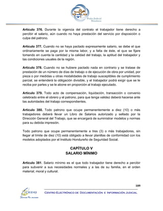 109
Centro Electrónico de Documentación e Información Judicial
Artículo 376. Durante la vigencia del contrato el trabajador tiene derecho a
percibir el salario, aún cuando no haya prestación del servicio por disposición o
culpa del patrono.
Artículo 377. Cuando no se haya pactado expresamente salario, se debe el que
ordinariamente se paga por la misma labor, y a falta de éste, el que se fijare
tomando en cuenta la cantidad y la calidad del trabajo, la aptitud del trabajador y
las condiciones usuales de la región.
Artículo 378. Cuando no se hubiere pactado nada en contrario y se tratase de
prestación de un número de días de trabajo o de ejecución de obra por unidad, por
pieza o por medidas u otras modalidades de trabajo susceptibles de cumplimiento
parcial, se entenderá la obligación divisible, y el trabajador podrá exigir que se le
reciba por partes y se le abone en proporción al trabajo ejecutado.
Artículo 379. Todo acto de compensación, liquidación, transacción o convenio
celebrado entre el obrero y el patrono, para que tenga validez deberá hacerse ante
las autoridades del trabajo correspondientes.
Artículo 380. Todo patrono que ocupe permanentemente a diez (10) o más
trabajadores deberá llevar un Libro de Salarios autorizado y sellado por la
Dirección General del Trabajo, que se encargará de suministrar modelos y normas
para su debida impresión.
Todo patrono que ocupe permanentemente a tres (3) o más trabajadores, sin
llegar al límite de diez (10) está obligado a llevar planillas de conformidad con los
modelos adoptados por el Instituto Hondureño de Seguridad Social.
CAPÍTULO V
SALARIO MÍNIMO
Artículo 381. Salario mínimo es el que todo trabajador tiene derecho a percibir
para subvenir a sus necesidades normales y a las de su familia, en el orden
material, moral y cultural.
 