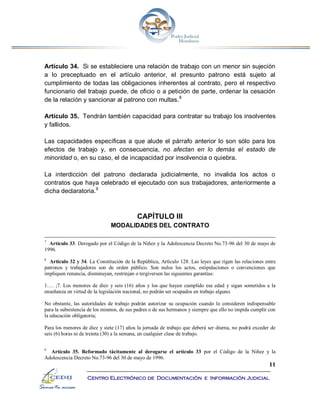 11
Centro Electrónico de Documentación e Información Judicial
Artículo 34. Si se estableciere una relación de trabajo con un menor sin sujeción
a lo preceptuado en el artículo anterior, el presunto patrono está sujeto al
cumplimiento de todas las obligaciones inherentes al contrato, pero el respectivo
funcionario del trabajo puede, de oficio o a petición de parte, ordenar la cesación
de la relación y sancionar al patrono con multas.8
Artículo 35. Tendrán también capacidad para contratar su trabajo los insolventes
y fallidos.
Las capacidades específicas a que alude el párrafo anterior lo son sólo para los
efectos de trabajo y, en consecuencia, no afectan en lo demás el estado de
minoridad o, en su caso, el de incapacidad por insolvencia o quiebra.
La interdicción del patrono declarada judicialmente, no invalida los actos o
contratos que haya celebrado el ejecutado con sus trabajadores, anteriormente a
dicha declaratoria.9
CAPÍTULO III
MODALIDADES DEL CONTRATO
7
Artículo 33. Derogado por el Código de la Niñez y la Adolescencia Decreto No.73-96 del 30 de mayo de
1996.
8
Artículo 32 y 34. La Constitución de la República, Artículo 128. Las leyes que rigen las relaciones entre
patronos y trabajadores son de orden público. Son nulos los actos, estipulaciones o convenciones que
impliquen renuncia, disminuyan, restrinjan o tergiversen las siguientes garantías:
1…. ;7. Los menores de diez y seis (16) años y los que hayan cumplido esa edad y sigan sometidos a la
enseñanza en virtud de la legislación nacional, no podrán ser ocupados en trabajo alguno.
No obstante, las autoridades de trabajo podrán autorizar su ocupación cuando lo consideren indispensable
para la subsistencia de los mismos, de sus padres o de sus hermanos y siempre que ello no impida cumplir con
la educación obligatoria;
Para los menores de diez y siete (17) años la jornada de trabajo que deberá ser diurna, no podrá exceder de
seis (6) horas ni de treinta (30) a la semana, en cualquier clase de trabajo.
9
Artículo 35. Reformado tácitamente al derogarse el artículo 33 por el Código de la Niñez y la
Adolescencia Decreto No.73-96 del 30 de mayo de 1996.
 