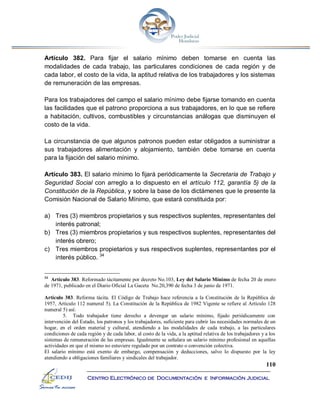 110
Centro Electrónico de Documentación e Información Judicial
Artículo 382. Para fijar el salario mínimo deben tomarse en cuenta las
modalidades de cada trabajo, las particulares condiciones de cada región y de
cada labor, el costo de la vida, la aptitud relativa de los trabajadores y los sistemas
de remuneración de las empresas.
Para los trabajadores del campo el salario mínimo debe fijarse tomando en cuenta
las facilidades que el patrono proporciona a sus trabajadores, en lo que se refiere
a habitación, cultivos, combustibles y circunstancias análogas que disminuyen el
costo de la vida.
La circunstancia de que algunos patronos pueden estar obligados a suministrar a
sus trabajadores alimentación y alojamiento, también debe tomarse en cuenta
para la fijación del salario mínimo.
Artículo 383. El salario mínimo lo fijará periódicamente la Secretaria de Trabajo y
Seguridad Social con arreglo a lo dispuesto en el artículo 112, garantía 5) de la
Constitución de la República, y sobre la base de los dictámenes que le presente la
Comisión Nacional de Salario Mínimo, que estará constituida por:
a) Tres (3) miembros propietarios y sus respectivos suplentes, representantes del
interés patronal;
b) Tres (3) miembros propietarios y sus respectivos suplentes, representantes del
interés obrero;
c) Tres miembros propietarios y sus respectivos suplentes, representantes por el
interés público. 34
34
Artículo 383. Reformado tácitamente por decreto No.103, Ley del Salario Mínimo de fecha 20 de enero
de 1971, publicado en el Diario Oficial La Gaceta No.20,390 de fecha 3 de junio de 1971.
Artículo 383. Reforma tácita. El Código de Trabajo hace referencia a la Constitución de la República de
1957, Artículo 112 numeral 5). La Constitución de la República de 1982 Vigente se refiere al Artículo 128
numeral 5) así:
5. Todo trabajador tiene derecho a devengar un salario mínimo, fijado periódicamente con
intervención del Estado, los patronos y los trabajadores, suficiente para cubrir las necesidades normales de un
hogar, en el orden material y cultural, atendiendo a las modalidades de cada trabajo, a las particulares
condiciones de cada región y de cada labor, al costo de la vida, a la aptitud relativa de los trabajadores y a los
sistemas de remuneración de las empresas. Igualmente se señalara un salario mínimo profesional en aquellas
actividades en que el mismo no estuviere regulado por un contrato o convención colectiva.
El salario mínimo está exento de embargo, compensación y deducciones, salvo lo dispuesto por la ley
atendiendo a obligaciones familiares y sindicales del trabajador.
 