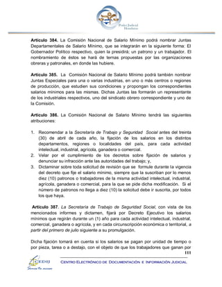 111
Centro Electrónico de Documentación e Información Judicial
Artículo 384. La Comisión Nacional de Salario Mínimo podrá nombrar Juntas
Departamentales de Salario Mínimo, que se integrarán en la siguiente forma: El
Gobernador Político respectivo, quien la presidirá; un patrono y un trabajador. El
nombramiento de éstos se hará de ternas propuestas por las organizaciones
obreras y patronales, en donde las hubiere.
Artículo 385. La Comisión Nacional de Salario Mínimo podrá también nombrar
Juntas Especiales para una o varias industrias, en uno o más centros o regiones
de producción, que estudien sus condiciones y propongan los correspondientes
salarios mínimos para las mismas. Dichas Juntas las formarán un representante
de los industriales respectivos, uno del sindicato obrero correspondiente y uno de
la Comisión.
Artículo 386. La Comisión Nacional de Salario Mínimo tendrá las siguientes
atribuciones:
1. Recomendar a la Secretaría de Trabajo y Seguridad Social antes del treinta
(30) de abril de cada año, la fijación de los salarios en los distintos
departamentos, regiones o localidades del país, para cada actividad
intelectual, industrial, agrícola, ganadera o comercial.
2. Velar por el cumplimiento de los decretos sobre fijación de salarios y
denunciar su infracción ante las autoridades del trabajo; y,
3. Dictaminar sobre toda solicitud de revisión que se formule durante la vigencia
del decreto que fije el salario mínimo, siempre que la suscriban por lo menos
diez (10) patronos o trabajadores de la misma actividad intelectual, industrial,
agrícola, ganadera o comercial, para la que se pide dicha modificación. Si el
número de patronos no llega a diez (10) la solicitud debe ir suscrita, por todos
los que haya.
Artículo 387. La Secretaría de Trabajo de Seguridad Social, con vista de los
mencionados informes y dictamen, fijará por Decreto Ejecutivo los salarios
mínimos que regirán durante un (1) año para cada actividad intelectual, industrial,
comercial, ganadera o agrícola, y en cada circunscripción económica o territorial, a
partir del primero de julio siguiente a su promulgación.
Dicha fijación tomará en cuenta si los salarios se pagan por unidad de tiempo o
por pieza, tarea o a destajo, con el objeto de que los trabajadores que ganan por
 