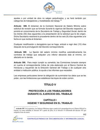 112
Centro Electrónico de Documentación e Información Judicial
ajustes o por unidad de obra no salgan perjudicados; y se hará también por
categorías de trabajadores y modalidades de trabajo.35
Artículo 388. El dictamen de la Comisión Nacional de Salario Mínimo sobre
solicitud de revisión que se formule durante la vigencia del Decreto respectivo, se
pondrá en conocimiento de la Secretaría de Trabajo y Seguridad Social, dentro de
los treinta (30) días siguientes a la presentación de la solicitud que le dio origen.
Dicha Secretaría resolverá lo procedente dentro de los seis (6) días siguientes a la
fecha en que reciba el dictamen.
Cualquier modificación o derogatoria que se haga, entrará a regir diez (10) días
después de la promulgación del Decreto correspondiente.
Artículo 389. La fijación del salario mínimo modifica automáticamente los
contratos de trabajo que estipulen uno inferior elevando éste al mínimo, sin
afectarlo en lo demás.
Artículo 390. Para mejor cumplir su cometido, las Comisiones tomarán siempre
en cuenta el correspondiente índice de vida elaborado por el Banco Central de
Honduras y requerirán de la Dirección General del Trabajo o de cualquier otra
entidad o institución pública, la ayuda o los informes que necesiten.
Las empresas particulares tienen la obligación de suministrar los datos que se les
pidan, con las limitaciones que establecen las leyes de orden común.
TÍTULO V
PROTECCIÓN A LOS TRABAJADORES
DURANTE EL EJERCICIO DEL TRABAJO
CAPÍTULO I
HIGIENE Y SEGURIDAD EN EL TRABAJO
35
Artículo 387. En la práctica, los Salarios Mínimos rigen a partir de la promulgación en el Diario Oficial La
Gaceta, no como señalaba el Artículo 387 a partir de julio, ni el Artículo 35 reformado del decreto 103 que
estipula el mes de enero.
 