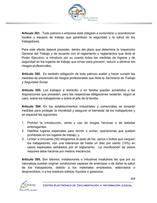 113
Centro Electrónico de Documentación e Información Judicial
Artículo 391. Todo patrono o empresa está obligado a suministrar y acondicionar
locales y equipos de trabajo que garanticen la seguridad y la salud de los
trabajadores.
Para este efecto deberá proceder, dentro del plazo que determine la Inspección
General del Trabajo y de acuerdo con el reglamento o reglamentos que dicte el
Poder Ejecutivo, a introducir por su cuenta todas las medidas de higiene y de
seguridad en los lugares de trabajo que sirvan para prevenir, reducir o eliminar los
riesgos profesionales.
Artículo 392. Es también obligación de todo patrono acatar y hacer cumplir las
medidas de prevención de riesgos profesionales que dicte la Secretaría de Trabajo
y Seguridad Social.
Artículo 393. Los trabajos a domicilio o en familia quedan sometidos a las
disposiciones que preceden, pero las respectivas obligaciones recaerán, según el
caso, sobre los trabajadores o sobre el jefe de la familia.
Artículo 394. En los establecimientos industriales y comerciales se tomarán
medidas para proteger la moralidad y asegurar el bienestar de los trabajadores y
en especial las siguientes:
1. Prohibir la introducción, venta y uso de drogas heroicas o de bebidas
embriagantes;
2. Habilitar lugares especiales para dormir o comer, operaciones que quedan
prohibidas en los lugares de trabajo; y,
3. Limitar a cincuenta (50) kilogramos el peso de los sacos o bultos que carguen
los trabajadores, con una tolerancia de hasta un diez por ciento (10%) en
casos especiales señalados por el reglamento. La movilización de pesos
mayores debe hacerse por medios mecánicos.
Artículo 395. Son labores, instalaciones o industrias insalubres las que por su
naturaleza puedan originar condiciones capaces de amenazar o de dañar la salud
de los trabajadores, debido a los materiales empleados, elaborados o
desprendidos, o a los residuos sólidos, líquidos o gaseosos.
 