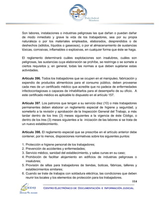 114
Centro Electrónico de Documentación e Información Judicial
Son labores, instalaciones o industrias peligrosas las que dañan o puedan dañar
de modo inmediato y grave la vida de los trabajadores, sea por su propia
naturaleza o por los materiales empleados, elaborados, desprendidos o de
deshechos (sólidos, líquidos o gaseosos), o por el almacenamiento de sustancias
tóxicas, corrosivas, inflamables o explosivas, en cualquier forma que éste se haga.
El reglamento determinará cuáles explotaciones son insalubres, cuáles son
peligrosas, las sustancias cuya elaboración se prohíbe, se restringe o se somete a
ciertos requisitos y, en general, todas las normas a que deben sujetarse estas
actividades.
Artículo 396. Todos los trabajadores que se ocupen en el manipuleo, fabricación y
expendio de productos alimenticios para el consumo público, deben proveerse
cada mes de un certificado médico que acredite que no padece de enfermedades
infectocontagiosas o capaces de inhabilitarlos para el desempeño de su oficio. A
este certificado médico es aplicable lo dispuesto en el artículo 157.
Artículo 397. Los patronos que tengan a su servicio diez (10) o más trabajadores
permanentes deben elaborar un reglamento especial de higiene y seguridad, y
someterlo a la revisión y aprobación de la Inspección General del Trabajo, a más
tardar dentro de los tres (3) meses siguientes a la vigencia de éste Código, o
dentro de los tres (3) meses siguientes a la iniciación de las labores si se trata de
un nuevo establecimiento.
Artículo 398. El reglamento especial que se prescribe en el artículo anterior debe
contener, por lo menos, disposiciones normativas sobre los siguientes puntos:
1. Protección e higiene personal de los trabajadores;
2. Prevención de accidentes y enfermedades;
3. Servicio médico, sanidad del establecimiento, y salas cunas en su caso;
4. Prohibición de facilitar alojamiento en edificios de industrias peligrosas o
insalubres;
5. Provisión de sillas para trabajadores de tiendas, boticas, fábricas, talleres y
establecimientos similares;
6. Cuando se trate de trabajos con soldadura eléctrica, las condiciones que deben
reunir los locales y los elementos de protección para los trabajadores.
 