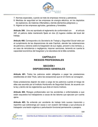 115
Centro Electrónico de Documentación e Información Judicial
7. Normas especiales, cuando se trate de empresas mineras y petroleras;
8. Medidas de seguridad en las empresas de energía eléctrica, en los depósitos
de explosivos, de materias inflamables y demás elementos peligrosos; y,
9. Higiene en las empresas agrícolas, ganaderas y forestales.
Artículo 399. Una vez aprobado el reglamento de conformidad con el artículo
397, el patrono debe mantenerlo fijado en dos (2) lugares visibles del local del
trabajo.
Artículo 400. Corresponde a la Secretaría de Trabajo y Seguridad Social velar por
el cumplimiento de las disposiciones de este Capítulo, atender las reclamaciones
de patronos y obreros sobre la trasgresión de sus reglas, prevenir a los remisos, y,
en caso de reincidencia o negligencia, imponer sanciones, teniendo en cuenta la
capacidad económica del trasgresor y la naturaleza de la falta cometida.
CAPÍTULO II
RIESGOS PROFESIONALES
SECCIÓN I
DISPOSICIONES GENERALES
Artículo 401. Todos los patronos están obligados a pagar las prestaciones
establecidas en éste Título, salvo las excepciones que en el mismo se consagran.
Estas prestaciones dejarán de estar a cargo de los patronos cuando el riesgo de
ellas sea asumido por el Instituto Hondureño de Seguridad Social, de acuerdo con
la ley y dentro de los reglamentos que dicte el mismo Instituto.
Artículo 402. Riesgos profesionales son los accidentes o enfermedades a que
están expuestos los trabajadores a causa de las labores que ejecutan por cuenta
ajena.
Artículo 403. Se entiende por accidente de trabajo todo suceso imprevisto y
repentino que sobrevenga por causa o con ocasión del trabajo y que produzca al
trabajador una lesión orgánica o perturbación funcional permanente o pasajera.
 