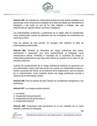116
Centro Electrónico de Documentación e Información Judicial
Artículo 404. Se entiende por enfermedad profesional todo estado patológico que
sobrevenga como consecuencia obligada de la clase de trabajo que desempeña el
trabajador o del medio en que se ha visto obligado a trabajar, bien sea
determinado por agentes físicos, químicos o biológicos.
Las enfermedades endémicas y epidémicas de la región sólo se considerarán
como profesionales cuando se adquieren por los encargados de combatirlas por
razón de su oficio.
Para los efectos de este artículo, se consigna más adelante la tabla de
enfermedades profesionales.
Artículo 405. También se entenderá por riesgo profesional toda lesión,
enfermedad o agravación que sufra posteriormente el trabajador como
consecuencia directa, inmediata e indudable de un accidente de trabajo o
enfermedad profesional de que haya sido víctima de acuerdo con lo dicho en los
artículos anteriores.
Cuando las consecuencias de un riesgo profesional realizado se agravaren por
una enfermedad o lesión que haya tenido a la víctima con anterioridad al hecho o
hechos causantes del mismo, se considerará dicha reagravación, para los efectos
de su indemnización, como resultado directo del riesgo profesional ocurrido e
indirecto de la enfermedad o lesión.
Artículo 406. Para los efectos de éste Capítulo se considerarán trabajadores a los
aprendices.
Artículo 407. Los riesgos pueden producir:
1. La muerte;
2. Incapacidad total permanente;
3. Incapacidad parcial permanente; y,
4. Incapacidad temporal.
Artículo 408. Incapacidad total permanente es la que inhabilita de un modo
absoluto y definitivo al trabajador.
 