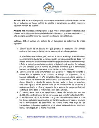 117
Centro Electrónico de Documentación e Información Judicial
Artículo 409. Incapacidad parcial permanente es la disminución de las facultades
de un individuo por haber sufrido la pérdida o paralización de algún miembro,
órgano o función del cuerpo.
Artículo 410. Incapacidad temporal es la que impide al trabajador dedicarse a sus
labores habituales durante un período limitado de tiempo que no exceda de un (1)
año, siempre que al terminar su curación quede apto para el trabajo.
Artículo 411. El cálculo del salario de un trabajador se determina del modo
siguiente:
1. Salario diario es el salario fijo que perciba el trabajador por jornada
ordinaria de trabajo, más las prestaciones contractuales especiales.
Si el salario fuere variable, por cantidad alzada o a destajo, el salario diario
se determinará dividiendo la remuneración percibida durante los doce (12)
meses anteriores al acaecimiento del riesgo profesional o durante el tiempo
inferior a esta cifra que hubiere estado el trabajador al servicio del patrono,
por una cantidad igual al número de jornadas ordinarias que el damnificado
hubiere trabajado efectivamente en el trabajo de dicho patrono;
2. Salario anual es toda remuneración que perciba el trabajador durante el
último año de vigencia de su contrato de trabajo con el patrono. Si no
hubiere trabajado un (1) año completo a las ordenes de dicho patrono, el
salario anual se determinará multiplicando por trescientos (300) el salario
diario. Cuando el cálculo del salario, de este modo, no diere por resultado
una suma igual a la del salario usual de los trabajadores de la misma o
análoga profesión u oficio y categoría de la victima del riesgo profesional,
se tomará como base la remuneración de estos últimos.
3. El salario anual nunca se considerará menor de seiscientos lempiras
(L.600.00), aún tratándose de las personas a que se refiere el artículo 406;
4. El salario anual de los aprendices que gocen remuneración inferior a la de
los demás trabajadores ordinarios, se fijará tomando como base el producto
de la multiplicación de doscientos del salario diario más bajo de los
trabajadores ordinarios, empleados en el mismo establecimiento, negocio o
faena, o análogos, en la misma localidad.
 