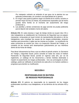 118
Centro Electrónico de Documentación e Información Judicial
Por trabajador ordinario se entiende el que goce de la plenitud de sus
aptitudes profesionales, sin constituir una especialidad de su género;
5. En ningún caso podrá el patrono negar a la familia de la víctima, durante un
período mayor de tres (3) meses, las prestaciones especiales que de hecho
gozaba dicha familia en el momento del acaecimiento del riesgo
profesional; y,
6. Las planillas y demás constancias de pago servirán de prueba preferente
para la fijación del verdadero monto del salario.
Artículo 412. En cada empresa o lugar de trabajo donde se ocupen diez (10) o
más trabajadores se establecerán las Comisiones de Seguridad que se juzguen
necesarias, compuestas por igual número de representantes del patrono y de los
trabajadores, para investigar las causas de los riesgos profesionales, proponer
medidas para prevenirlos y vigilar que las mismas se cumplan. La constitución de
estas comisiones se avisará por nota a la Inspección General del Trabajo y el
cometido de las mismas será desempeñado gratuitamente por sus miembros
dentro de las horas de trabajo.
Para llenar idóneamente los fines a que se refiere el párrafo anterior, la Secretaría
de Trabajo y Seguridad Social, previa consulta en todas las cosas al Instituto
Hondureño de Seguridad Social, pondrá en vigencia cada año, por vía de
reglamento, un catálogo de los mecanismos y demás medidas destinadas a
impedir el acaecimiento de riesgos profesionales. Una vez promulgado el primer
catálogo, podrá ser ratificado al vencimiento de cada año si no hubiere cambios o
progresos que ameriten su modificación.
SECCIÓN II
RESPONSABILIDAD EN MATERIA
DE RIESGOS PROFESIONALES
Artículo 413. El patrono es responsable de la reparación de los riesgos
profesionales ocurridos a sus trabajadores, en los términos de los artículos 403 y
404.
 