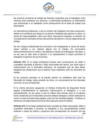 119
Centro Electrónico de Documentación e Información Judicial
Se presume accidente de trabajo las lesiones corporales que el trabajador sufra
mientras esté prestando sus servicios, y enfermedad profesional, la enfermedad
que sobrevenga a un trabajador como consecuencia de la clase de trabajo que
desempeña.
La imprudencia profesional, o sea la omisión del trabajador de tomar precaución,
debido a la confianza que tenga en su pericia o habilidad para ejercer su oficio, no
exime de responsabilidad, salvo que dicha imprudencia adquiera el carácter de
incumplimiento manifiesto de las instrucciones del patrono o de los reglamentos de
trabajo.
No son riesgos profesionales los ocurridos a los trabajadores a causa de fuerza
mayor extraña y sin relación alguna con el trabajo, los provocados
intencionalmente por la víctima y los debidos a estado de embriaguez voluntaria, a
no ser que en este caso el patrono o su representante le hayan permitido al
trabajador el ejercicio de sus funciones.
Artículo 414. Si el riesgo profesional hubiere sido consecuencia de delito o
cuasidelito imputable al patrono o falta inexcusable del mismo, que diere lugar a
indemnización por lo tribunales ordinarios, se entenderá que de ésta deben
rebajarse las prestaciones que el patrono haya satisfecho ante los tribunales de
trabajo.
Si las acciones previstas en el párrafo anterior se entablaren sólo ante los
tribunales de trabajo, éstos pondrán de oficio, en conocimiento de los tribunales
comunes, lo que corresponda.
Si la víctima estuviere asegurada, el Instituto Hondureño de Seguridad Social
pagará inmediatamente la respectiva indemnización al trabajador o a sus
causahabientes, en los casos a que se refiere éste artículo; pero si el patrono
fuere condenado por lo tribunales comunes deberá reintegrar a dicha Institución la
suma o sumas que ésta haya pagado, junto con los intereses legales. Al efecto, la
sentencia correspondiente servirá de título ejecutivo para el Instituto.
Artículo 415. Si el riesgo profesional fuere causado por falta inexcusable, delito o
cuasidelito atribuibles a terceros, el trabajador o sus causahabientes podrán
reclamar a éstos los daños y perjuicios que correspondan de acuerdo con las
 