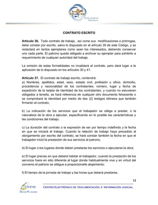 12
Centro Electrónico de Documentación e Información Judicial
CONTRATO ESCRITO
Artículo 36. Todo contrato de trabajo, así como sus modificaciones o prórrogas,
debe constar por escrito, salvo lo dispuesto en el artículo 39 de este Código, y se
redactará en tantos ejemplares como sean los interesados, debiendo conservar
uno cada parte. El patrono queda obligado a archivar su ejemplar para exhibirlo a
requerimiento de cualquier autoridad del trabajo.
La omisión de estas formalidades no invalidará el contrato, pero dará lugar a la
aplicación de lo dispuesto en los artículos 30 y 41.
Artículo 37. El contrato de trabajo escrito, contendrá:
a) Nombres, apellidos, edad, sexo, estado civil, profesión u oficio, domicilio,
procedencia y nacionalidad de los contratantes; número, lugar y fecha de
expedición de la tarjeta de identidad de los contratantes, y cuando no estuvieren
obligados a tenerla, se hará referencia de cualquier otro documento fehaciente o
se comprobará la identidad por medio de dos (2) testigos idóneos que también
firmarán el contrato;
b) La indicación de los servicios que el trabajador se obliga a prestar, o la
naturaleza de la obra a ejecutar, especificando en lo posible las características y
las condiciones del trabajo;
c) La duración del contrato o la expresión de ser por tiempo indefinido y la fecha
en que se iniciará el trabajo. Cuando la relación de trabajo haya precedido al
otorgamiento por escrito del contrato, se hará constar también la fecha en que el
trabajador inició la prestación de sus servicios al patrono;
d) El lugar o los lugares donde deben prestarse los servicios o ejecutarse la obra;
e) El lugar preciso en que deberá habitar el trabajador, cuando la prestación de los
servicios fuere en sitio diferente al lugar donde habitualmente vive y en virtud del
convenio el patrono se obligue a proporcionarle alojamiento;
f) El tiempo de la jornada de trabajo y las horas que deberá prestarse;
 