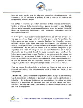 120
Centro Electrónico de Documentación e Información Judicial
leyes de orden común, ante los tribunales respectivos, simultáneamente y sin
menoscabo de sus derechos y acciones contra el patrono en virtud de las
disposiciones de este Capítulo.
Los daños y perjuicios que deben satisfacer dichos terceros comprenderán
también la totalidad de las indemnizaciones que se conceden en este Capítulo,
siempre que el trabajador o sus causahabientes no hayan demandado y obtenido
el pago de estas últimas de su patrono, quién, en tal caso, quedará exonerado de
la obligación respectiva.
Si el trabajador o sus causahabientes reclamaren de los referidos terceros, una
vez que su patrono haya hecho el depósito que se dirá ha satisfecho las
indemnizaciones que otorga el presente Capítulo, los tribunales comunes
ordenarán el pago de los daños y perjuicios que procedan, pero rebajados en la
suma o sumas percibidas o que efectivamente puedan percibir la víctima o sus
causahabientes. En tal caso el patrono que no estuviere asegurado y que
depositare a la orden del trabajador o de sus derechohabientes en el Instituto
Hondureño de Seguridad Social la suma necesaria para satisfacer las
indemnizaciones previstas en este Capítulo, o que directamente las pagare con
intervención de los Jueces de Trabajo, tendrá acción subrogatoria hasta por el
monto de su desembolso contra los responsables del riesgo profesional realizado,
la cual se ejercerá ante los tribunales comunes. Si el patrono estuviere
asegurado, dicha acción subrogatoria competerá sólo al mencionado Instituto.
Para los efectos de este artículo se entiende por tercero a toda persona con
exclusión del patrono, sus representantes en la dirección del Trabajo o sus
trabajadores.
Artículo 416. La responsabilidad del patrono subsiste aunque el obrero trabaje
bajo la dirección de contratistas de que aquél se valga para la explotación de su
industria. Sin embargo, tratándose de explotaciones forestales, agrícolas,
ganaderas o pesqueras, el contratista que use máquina movida por fuerza
mecánica, responde exclusiva y directamente por lo daños ocasionados por las
que sean de su propiedad.
 
