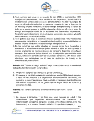 122
Centro Electrónico de Documentación e Información Judicial
2. Todo patrono que tenga a su servicio de cien (100) a cuatrocientos (400)
trabajadores permanentes, debe establecer un dispensario, dotado con los
medicamentos y materiales necesarios para la atención médica y quirúrgica de
urgencia, el cual estará atendido por personal competente, bajo la dirección de
un médico y cirujano hondureño, en ejercicio legal de la profesión y si a juicio de
éste no se puede prestar la debida asistencia médica en el mismo lugar de
trabajo, el trabajador víctima de un accidente será trasladado a la población,
hospital o lugar más cercano, en donde pueda atenderse a su curación y bajo la
responsabilidad y cuenta del patrono;
3. Todo patrono que tenga a su servicio más de cuatrocientos (400) trabajadores
permanentes, deberá tener un hospital bajo la dirección y responsabilidad de un
médico cirujano hondureño, en ejercicio legal de la profesión; y,
4. En las industrias que estén situadas en lugares donde haya hospitales o
sanatorios, o a distancia de la que pueda llevarse a éstos en dos (2) horas o
menos, empleando los medios ordinarios de transporte disponible en cualquier
momento, los patronos podrán cumplir con la obligación que establece este
artículo, celebrando contratos con los hospitales o sanatorios, a fin de que sean
atendidos sus trabajadores en el caso de accidentes de trabajo o de
enfermedades profesionales.
Artículo 420. Cuando el riesgo realizado traiga como consecuencia la muerte del
trabajador, la indemnización comprenderá:
1. Un (1) mes completo de salario para gastos funerales; y,
2. El pago de la cantidad equivalente a seiscientos veinte (620) días de salarios,
a favor de las personas que dependieron económicamente del difunto, sin
deducirse la indemnización que haya percibido el trabajador durante el tiempo
que estuvo incapacitado, ni los gastos que se hayan hecho en curación y
asistencia médica.
Artículo 421. Tendrán derecho a recibir la indemnización en los casos de
muerte:
1. La esposa o concubina y los hijos que sean menores de edad, y los
ascendientes que dependían económicamente del trabajador. La
indemnización se repartirá por partes iguales entre estas personas, si no hay
testamento, y si lo hubiere, de conformidad con lo que éste disponga; y,
 