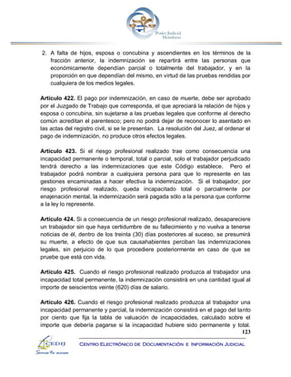 123
Centro Electrónico de Documentación e Información Judicial
2. A falta de hijos, esposa o concubina y ascendientes en los términos de la
fracción anterior, la indemnización se repartirá entre las personas que
económicamente dependían parcial o totalmente del trabajador, y en la
proporción en que dependían del mismo, en virtud de las pruebas rendidas por
cualquiera de los medios legales.
Artículo 422. El pago por indemnización, en caso de muerte, debe ser aprobado
por el Juzgado de Trabajo que corresponda, el que apreciará la relación de hijos y
esposa o concubina, sin sujetarse a las pruebas legales que conforme al derecho
común acreditan el parentesco; pero no podrá dejar de reconocer lo asentado en
las actas del registro civil, si se le presentan. La resolución del Juez, al ordenar el
pago de indemnización, no produce otros efectos legales.
Artículo 423. Si el riesgo profesional realizado trae como consecuencia una
incapacidad permanente o temporal, total o parcial, solo el trabajador perjudicado
tendrá derecho a las indemnizaciones que este Código establece. Pero el
trabajador podrá nombrar a cualquiera persona para que lo represente en las
gestiones encaminadas a hacer efectiva la indemnización. Si el trabajador, por
riesgo profesional realizado, queda incapacitado total o parcialmente por
enajenación mental, la indemnización será pagada sólo a la persona que conforme
a la ley lo represente.
Artículo 424. Si a consecuencia de un riesgo profesional realizado, desapareciere
un trabajador sin que haya certidumbre de su fallecimiento y no vuelva a tenerse
noticias de él, dentro de los treinta (30) días posteriores al suceso, se presumirá
su muerte, a efecto de que sus causahabientes perciban las indemnizaciones
legales, sin perjuicio de lo que procediere posteriormente en caso de que se
pruebe que está con vida.
Artículo 425. Cuando el riesgo profesional realizado produzca al trabajador una
incapacidad total permanente, la indemnización consistirá en una cantidad igual al
importe de seiscientos veinte (620) días de salario.
Artículo 426. Cuando el riesgo profesional realizado produzca al trabajador una
incapacidad permanente y parcial, la indemnización consistirá en el pago del tanto
por ciento que fija la tabla de valuación de incapacidades, calculado sobre el
importe que debería pagarse si la incapacidad hubiere sido permanente y total.
 