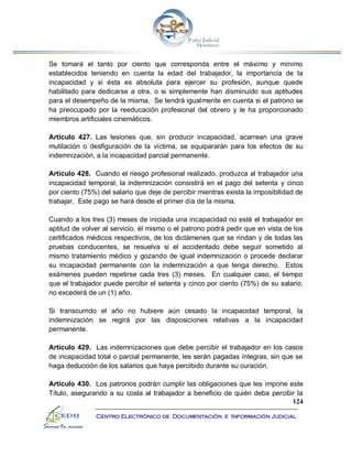 124
Centro Electrónico de Documentación e Información Judicial
Se tomará el tanto por ciento que corresponda entre el máximo y mínimo
establecidos teniendo en cuenta la edad del trabajador, la importancia de la
incapacidad y si ésta es absoluta para ejercer su profesión, aunque quede
habilitado para dedicarse a otra, o si simplemente han disminuido sus aptitudes
para el desempeño de la misma. Se tendrá igualmente en cuenta si el patrono se
ha preocupado por la reeducación profesional del obrero y le ha proporcionado
miembros artificiales cinemáticos.
Artículo 427. Las lesiones que, sin producir incapacidad, acarrean una grave
mutilación o desfiguración de la víctima, se equipararán para los efectos de su
indemnización, a la incapacidad parcial permanente.
Artículo 428. Cuando el riesgo profesional realizado, produzca al trabajador una
incapacidad temporal, la indemnización consistirá en el pago del setenta y cinco
por ciento (75%) del salario que deje de percibir mientras exista la imposibilidad de
trabajar. Este pago se hará desde el primer día de la misma.
Cuando a los tres (3) meses de iniciada una incapacidad no esté el trabajador en
aptitud de volver al servicio, él mismo o el patrono podrá pedir que en vista de los
certificados médicos respectivos, de los dictámenes que se rindan y de todas las
pruebas conducentes, se resuelva si el accidentado debe seguir sometido al
mismo tratamiento médico y gozando de igual indemnización o procede declarar
su incapacidad permanente con la indemnización a que tenga derecho. Estos
exámenes pueden repetirse cada tres (3) meses. En cualquier caso, el tiempo
que el trabajador puede percibir el setenta y cinco por ciento (75%) de su salario,
no excederá de un (1) año.
Si transcurrido el año no hubiere aún cesado la incapacidad temporal, la
indemnización se regirá por las disposiciones relativas a la incapacidad
permanente.
Artículo 429. Las indemnizaciones que debe percibir el trabajador en los casos
de incapacidad total o parcial permanente, les serán pagadas íntegras, sin que se
haga deducción de los salarios que haya percibido durante su curación.
Artículo 430. Los patronos podrán cumplir las obligaciones que les impone este
Título, asegurando a su costa al trabajador a beneficio de quién deba percibir la
 