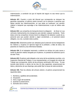 125
Centro Electrónico de Documentación e Información Judicial
indemnización, a condición de que el importe del seguro no sea menor que la
indemnización.
Artículo 431. Cuando a juicio del tribunal que corresponda se otorguen las
garantías necesarias, el patrono podrá convenir con la persona o personas que
deban percibir las indemnizaciones, en que éstas se sustituyan, por pensión
vitalicia o temporal que equivalga a las indemnizaciones a que se refiere este
Título.
Artículo 432. Las compañías de transporte tienen la obligación de llevar en sus
vehículos medicamentos de emergencia para atender cualquier accidente. Tanto
éstas como las compañías mineras tienen la obligación de adiestrar a parte de su
personal para que puedan atender a algún accidentado, y el personal estará
obligado, a su vez, a prestar estos auxilios.
Artículo 433. Solamente podrán ser utilizados para la atención de los trabajadores
los médicos y cirujanos en ejercicio legal de la profesión, a falta de éstos, los
pasantes en medicina y las enfermeras tituladas.
Artículo 434. Si el trabajador lesionado o enfermo se rehúsa con justa causa a
recibir la atención médica otorgada por el patrono, no perderá los derechos que le
da este Título.
Artículo 435. El patrono está obligado a dar aviso de los accidentes ocurridos, a la
Inspección General del Trabajo o a sus representantes y al Juzgado de Letras del
Trabajo que corresponda, dentro de las primeras veinticuatro (24) horas. Ya sea
durante este término o dentro de los tres (3) días siguientes, proporcionará los
datos y elementos de que disponga, para poder fijar la causa de cada accidente.
Artículo 436. Para los efectos del artículo anterior, el patrono proporcionará los
siguientes datos:
1. Nombres y apellidos del accidentado;
2. Ocupación;
3. Hora y lugar del accidente;
4. Quienes lo presenciaron;
5. Domicilio de la víctima;
 