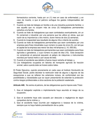 127
Centro Electrónico de Documentación e Información Judicial
farmacéutica corriente, hasta por un (1) mes en caso de enfermedad, y en
caso de muerte, a que el patrono sufrague los gastos indispensables del
sepelio;
7. Cuando se trate de trabajos en familia o de una industria puramente familiar, o
sea aquella que no ocupen más de cinco (5) trabajadores permanentes
extraños a la familia;
8. Cuando se trate de trabajadores que sean contratados eventualmente, sin un
fin comercial o industrial, por una persona que los utilice en obras, que por
razón de su importancia u otro motivo, duren menos de dos (2) semanas;
9. Cuando la incapacidad sea resultado de alguna riña o intento de suicidio;
10. Cuando se trate de trabajadores permanentes que sean contratados por una
empresa para fines industriales cuyo número no pase de cinco (5), con tal que
el capital de la empresa sea menor de diez mil lempiras (L.10, 000.00);
11. Cuando se trate de trabajadores permanentes que sean contratados para fines
agrícolas o ganaderos, u cuyo número no pase de diez (10). Esta excepción
no comprende al personal expuesto al peligro de máquinas o instrumentos
movidos por fuerza motriz o por causa de ésta;
12. Cuando el accidente sea debido a fuerza mayor extraña al trabajo; y,
13. Los trabajadores ocupados en labores de transporte agrícola de tracción
animal, salvo cuando éste se hiciere sobre rieles.
El Poder Ejecutivo, oyendo previamente en cada caso al Instituto Hondureño de
Seguridad Social, podrá decretar la restricción total de alguna o algunas de las
excepciones a que se refieren los anteriores incisos, de conformidad con las
posibilidades y necesidades que se vayan presentando de extender la protección
contra riesgos profesionales a otros sectores de la población asalariada.
Artículo 440. No exime al patrono, de las obligaciones que le impone este Título:
1. Que el trabajador explícita o implícitamente haya asumido el riesgo de su
ocupación;
2. Que el accidente haya sido causado por descuido o negligencia de algún
compañero de la víctima; y,
3. Que el accidente haya ocurrido por negligencia o torpeza de la víctima,
siempre que no haya habido premeditación de su parte.
 