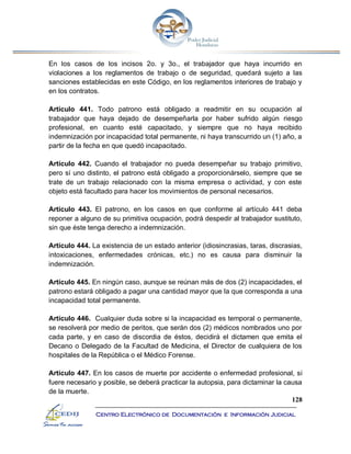 128
Centro Electrónico de Documentación e Información Judicial
En los casos de los incisos 2o. y 3o., el trabajador que haya incurrido en
violaciones a los reglamentos de trabajo o de seguridad, quedará sujeto a las
sanciones establecidas en este Código, en los reglamentos interiores de trabajo y
en los contratos.
Artículo 441. Todo patrono está obligado a readmitir en su ocupación al
trabajador que haya dejado de desempeñarla por haber sufrido algún riesgo
profesional, en cuanto esté capacitado, y siempre que no haya recibido
indemnización por incapacidad total permanente, ni haya transcurrido un (1) año, a
partir de la fecha en que quedó incapacitado.
Artículo 442. Cuando el trabajador no pueda desempeñar su trabajo primitivo,
pero sí uno distinto, el patrono está obligado a proporcionárselo, siempre que se
trate de un trabajo relacionado con la misma empresa o actividad, y con este
objeto está facultado para hacer los movimientos de personal necesarios.
Artículo 443. El patrono, en los casos en que conforme al artículo 441 deba
reponer a alguno de su primitiva ocupación, podrá despedir al trabajador sustituto,
sin que éste tenga derecho a indemnización.
Artículo 444. La existencia de un estado anterior (idiosincrasias, taras, discrasias,
intoxicaciones, enfermedades crónicas, etc.) no es causa para disminuir la
indemnización.
Artículo 445. En ningún caso, aunque se reúnan más de dos (2) incapacidades, el
patrono estará obligado a pagar una cantidad mayor que la que corresponda a una
incapacidad total permanente.
Artículo 446. Cualquier duda sobre si la incapacidad es temporal o permanente,
se resolverá por medio de peritos, que serán dos (2) médicos nombrados uno por
cada parte, y en caso de discordia de éstos, decidirá el dictamen que emita el
Decano o Delegado de la Facultad de Medicina, el Director de cualquiera de los
hospitales de la República o el Médico Forense.
Artículo 447. En los casos de muerte por accidente o enfermedad profesional, si
fuere necesario y posible, se deberá practicar la autopsia, para dictaminar la causa
de la muerte.
 