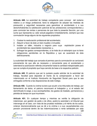129
Centro Electrónico de Documentación e Información Judicial
Artículo 448. La autoridad de trabajo competente para conocer del reclamo
relativo a un riesgo profesional, tiene la obligación de adoptar las medidas de
precaución y seguridad necesarias para garantizar al accidentado o a sus
derechohabientes la satisfacción patronal de las prestaciones correspondientes y
para conmutar las rentas o pensiones de que trata la presente Sección, por una
suma que representa su valor actual pagadera inmediatamente, siempre que esa
conmutación tenga alguno de los siguientes propósitos:
1. Costear la reeducación profesional del accidentado;
2. Adquirir a favor de éste un bien mueble o inmueble;
3. Instalar un taller, industria o negocio para cuya explotación posea el
accidentado las capacidades necesarias; y,
4. Sufragar los gastos correspondientes, si se trata de un extranjero que no tiene
obligaciones pendientes en la República y que se ausentará de ésta
definitivamente.
La autoridad del trabajo que conceda el permiso para la conmutación se cerciorará
previamente de que ella es necesaria y conveniente para el accidentado y
extenderá la autorización referida únicamente hasta la cantidad indispensable para
que se cumpla el propósito que haya servido de base a la respectiva petición.
Artículo 449. El patrono que así lo quisiere puede solicitar de la autoridad de
trabajo, facultad para depositar el monto de la compensación a favor del
indemnizado en el Instituto Hondureño de Seguridad Social para que le sea
entregada conforme a las disposiciones de este Código.
Artículo 450. Cuando la víctima tuviere que acudir a los tribunales de trabajo, por
llamamiento de éstos, el patrono reconocerá al trabajador y, si el estado del
damnificado lo exige, a sus acompañantes, los gastos de traslado, permanencia y
pérdida de tiempo en que incurrieren.
Artículo 451. En cualquier tiempo y mientras se ventila la obligación de
indemnizar, por gestión de parte o de oficio, podrá la autoridad o el tribunal que
intervenga en el caso, con vista de las pruebas recibidas y el mérito de los autos,
ordenar discrecionalmente que se dé a la víctima o a sus causahabientes una
pensión provisional dentro de las indemnizaciones o renta señaladas por esta
 