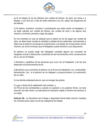 13
Centro Electrónico de Documentación e Información Judicial
g) Si el trabajo se ha de efectuar por unidad de tiempo, de obra, por tarea o a
destajo, o por dos (2) o más de estos sistemas a la vez, según las exigencias de
las faenas;
h) El salario, beneficio, comisión o participación que debe recibir el trabajador; si
se debe calcular por unidad de tiempo, por unidad de obra o de alguna otra
manera; y la forma, período y lugar de pagos;
En los contratos en que se estipule que el salario se ha de pagar por unidad de
obra, se debe hacer constar la cantidad y calidad de los materiales, herramientas y
útiles que el patrono convenga en proporcionar y el estado de conservación de los
mismos, así como el tiempo que el trabajador pueda tenerlos a sus disposición.
El patrono no puede exigir del trabajador cantidad alguna por concepto de
desgaste normal o destrucción accidental de las herramientas como consecuencia
de su uso en el trabajo.
i) Nombres y apellidos de las personas que vivan con el trabajador y de las que
dependan económicamente de él;
j) Beneficios que suministre el patrono en la forma de habitación, luz, combustible,
alimentación, etc., si el patrono se ha obligado a proporcionarlos y la estimación
de su valor;
k) Las demás estipulaciones en que convengan las partes;
l) Lugar y fecha de la celebración del contrato; y,
m) Firma de los contratantes y cuando no supieren o no pudieren firmar, se hará
mención de este hecho, se estampará la impresión digital y firmará otra persona a
su ruego.
Artículo 38. La Secretaría del Trabajo y Seguridad Social debe imprimir modelos
de contratos para cada una de las categorías de trabajo.
 