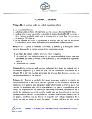 14
Centro Electrónico de Documentación e Información Judicial
CONTRATO VERBAL
Artículo 39. El contrato podrá ser verbal, cuando se refiera:
a) Al servicio doméstico;
b) A trabajos accidentales o temporales que no excedan de sesenta (60) días;
c) A obra determinada cuyo valor no exceda de doscientos (L.200.00) lempiras, y,
si se hubiere señalado plazo para la entrega, siempre que éste no sea mayor
de sesenta (60) días; y,
d) A las labores agrícolas o ganaderas, a menos que se trate de empresas
industriales o comerciales derivadas de la agricultura o de la ganadería.
Artículo 40. Cuando el contrato sea verbal, el patrono y el trabajador deben
ponerse de acuerdo, al menos acerca de los siguientes puntos:
1. La índole del trabajo y el sitio en donde ha de realizarse;
2. La cuantía y forma de la remuneración, ya sea por unidad de tiempo, por obra
ejecutada, por tarea, a destajo u otro cualquiera, y los períodos que regulen su
pago; y,
3. La duración del contrato.
Artículo 41. La existencia del contrato individual de trabajo se probará con el
documento respectivo, y a falta de éste, con la presunción establecida en el
artículo 21 o por los medios generales de prueba. Los testigos pueden ser
trabajadores al servicio del patrono.
Artículo 42. Cuando el contrato de trabajo tenga por objeto la prestación de
servicios dentro de la República, pero en lugar que no sea residencia habitual del
trabajador, todo patrono está obligado a pagar al empleado u obrero a quién hizo
cambiar de residencia para utilizar sus servicios, los gastos razonables de ida y
vuelta, o a proporcionarle los medios de transporte necesarios, así como los de la
familia del trabajador que vivía con él y estaba bajo su dependencia al momento
de celebrarse el contrato. Si las partes no pudieran acordarse sobre el monto de
los gastos, acudirán para su fijación al Inspector del Trabajo respectivo. Si el
obrero, en vez de volver al lugar de origen, prefiere radicarse en otro punto,
 