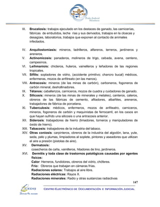 147
Centro Electrónico de Documentación e Información Judicial
III. Brucelosis: trabajos ejecutado en los destaces de ganado, las carnicerías,
fábricas de embutidos, leche rías y sus derivados, trabajos en la cloacas y
desagües, laboratorios, trabajos que exponen al contacto de animales
infectados.
IV. Anquilostomiasis: mineros, ladrilleros, alfareros, terreros, jardineros y
areneros.
V. Actinomicosis: panaderos, molineros de trigo, cebada, avena, centeno,
campesinos.
VI. Leihmaniois: chicleros, huleros, vainelleros y leñadores de las regiones
tropicales.
VII. Sífilis: sopladores de vidrio, (accidente primitivo; chancro bucal) médicos,
enfermeras, mozos de anfitreato (en las manos).
VIII. Antracosis: mineros (de las minas de carbón), carboneros, fogoneros de
carbón mineral, deshollinadores.
IX. Tétanos: caballerizos, carniceros, mozos de cuadra y cuidadores de ganado.
X. Silicosis: mineros (de las minas de minerales y metales), canteros, caleros,
obreros de las fábricas de cemento, afiladores, albañiles, areneros,
trabajadores de fábrica de porcelana.
XI. Tuberculosis: médicos, enfermeros, mozos de anfiteatro, carniceros,
mineros, fogoneros de carbón y maquinistas de ferrocarril, en los casos en
que hayan sufrido una silicosis o una antracosis anterior.
XII. Siderosis: trabajadores de hierro (limadores, torneros y manipuladores de
óxido de hierro).
XIII. Tabacosis: trabajadores de la industria del tabaco.
XIV. Otras coniosis: carpinteros, obreros de la industria del algodón, lana, yute,
seda, pelo y plumas, limpiadores al soplete, pintores y aseadores que utilizan
el aire a presión (pistolas de aire).
XV. Dermatosis:
cosecheros de caña, vainilleros, hiladores de lino, jardineros.
XVI. Dermitis y toda clase de trastornos patológicos causadas por agentes
físicos:
Calor: Herreros, fundidores, obreros del vidrio, chóferes.
Frío: Obreros que trabajan en cámaras frías.
Radiaciones solares: Trabajos al aire libre.
Radiaciones eléctricas: Rayos X.
Radiaciones minerales: Radio y otras sustancias radiactivas
 