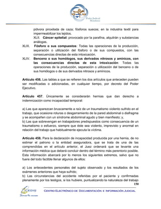 150
Centro Electrónico de Documentación e Información Judicial
pólvora piroxilada de caza; fósforos suecos; en la industria textil para
impermeabilizar los tejidos.
XLII. Cáncer epitelial: provocado por la parafina, alquitrán y substancias
análogas.
XLIII. Fósforo o sus compuestos: Todas las operaciones de la producción,
separación o utilización del fósforo o de sus compuestos, con las
consecuencias directas de esta intoxicación.
XLIV. Benceno o sus homólogos, sus derivados nitrosos y amínicos, con
las consecuencias directas de esta intoxicación: Todas las
operaciones de la producción, separación o utilización del benceno o de
sus homólogos o de sus derivados nitrosos y amínicos.
Artículo 456. Las tablas a que se refieren los dos artículos que anteceden pueden
ser modificadas o adicionadas, en cualquier tiempo, por decreto del Poder
Ejecutivo.
Artículo 457. Únicamente se considerarán hernias que dan derecho a
indemnización como incapacidad temporal:
a) Las que aparezcan bruscamente a raíz de un traumatismo violento sufrido en el
trabajo, que ocasione roturas o desgarramiento de la pared abdominal o diafragma
y se acompañen con un síndrome abdominal agudo y bien manifiesto; y,
b) Las que sobrevengan en trabajadores predispuestos como consecuencia de un
traumatismo o esfuerzo, siempre que éste sea violento, imprevisto y anormal en
relación del trabajo que habitualmente ejecuta la víctima.
Artículo 458. Para la declaración de incapacidad producida por una hernia, de no
estimar el patrono o la entidad aseguradora, que se trata de una de las
comprendidas en el artículo anterior, el Juez ordenará que se levante una
información médica que deberá concluir dentro del término más perentorio posible.
Esta información abarcará por lo menos los siguientes extremos, salvo que no
fuere del todo factible llenar algunos de ellos:
a) Los antecedentes personales del sujeto observado y los resultados de los
exámenes anteriores que haya sufrido;
b) Las circunstancias del accidente referidas por el paciente y confirmadas
plenamente por los testigos, si los hubiere, puntualizando la naturaleza del trabajo
 