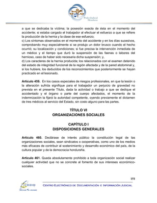 151
Centro Electrónico de Documentación e Información Judicial
a que se dedicaba la víctima; la posesión exacta de ésta en el momento del
accidente; si estaba cargado el trabajador al efectuar el esfuerzo a que se refiere
la producción de la hernia y la clase de ese esfuerzo;
c) Los síntomas observados en el momento del accidente y en los días sucesivos,
comprobando muy especialmente si se produjo un dolor brusco cuando el hecho
ocurrió; su localización y condiciones; si fue precisa la intervención inmediata de
un médico y el tiempo que duró la suspensión de las faenas o labores del
hernioso, caso de haber sido necesaria dicha suspensión; y,
d) Los caracteres de la hernia producida; los relacionados con el examen detenido
del estado de integridad funcional de la región afectada y de la pared abdominal y,
si los hubiere, los deducidos de los reconocimientos que posteriormente se hayan
practicado en el lesionado.
Artículo 459. En los casos especiales de riesgos profesionales, en que la lesión o
la alteración sufrida signifique para el trabajador un perjuicio de gravedad no
prevista en el presente Título, dada la actividad o trabajo a que se dedique el
accidentado y el órgano o parte del cuerpo afectados, el momento de la
indemnización la fijará la autoridad competente, oyendo previamente el dictamen
de tres médicos al servicio del Estado, sin costo alguno para las partes.
TÍTULO VI
ORGANIZACIONES SOCIALES
CAPÍTULO I
DISPOSICIONES GENERALES
Artículo 460. Declárase de interés público la constitución legal de las
organizaciones sociales, sean sindicatos o cooperativas, como uno de los medios
más eficaces de contribuir al sostenimiento y desarrollo económico del país, de la
cultura popular y de la democracia hondureña.
Artículo 461. Queda absolutamente prohibido a toda organización social realizar
cualquier actividad que no se concrete al fomento de sus intereses económico-
sociales.
 