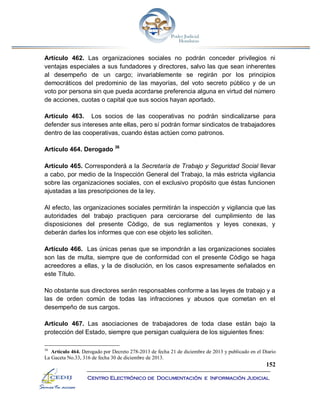 152
Centro Electrónico de Documentación e Información Judicial
Artículo 462. Las organizaciones sociales no podrán conceder privilegios ni
ventajas especiales a sus fundadores y directores, salvo las que sean inherentes
al desempeño de un cargo; invariablemente se regirán por los principios
democráticos del predominio de las mayorías, del voto secreto público y de un
voto por persona sin que pueda acordarse preferencia alguna en virtud del número
de acciones, cuotas o capital que sus socios hayan aportado.
Artículo 463. Los socios de las cooperativas no podrán sindicalizarse para
defender sus intereses ante ellas, pero sí podrán formar sindicatos de trabajadores
dentro de las cooperativas, cuando éstas actúen como patronos.
Artículo 464. Derogado 36
Artículo 465. Corresponderá a la Secretaría de Trabajo y Seguridad Social llevar
a cabo, por medio de la Inspección General del Trabajo, la más estricta vigilancia
sobre las organizaciones sociales, con el exclusivo propósito que éstas funcionen
ajustadas a las prescripciones de la ley.
Al efecto, las organizaciones sociales permitirán la inspección y vigilancia que las
autoridades del trabajo practiquen para cerciorarse del cumplimiento de las
disposiciones del presente Código, de sus reglamentos y leyes conexas, y
deberán darles los informes que con ese objeto les soliciten.
Artículo 466. Las únicas penas que se impondrán a las organizaciones sociales
son las de multa, siempre que de conformidad con el presente Código se haga
acreedores a ellas, y la de disolución, en los casos expresamente señalados en
este Título.
No obstante sus directores serán responsables conforme a las leyes de trabajo y a
las de orden común de todas las infracciones y abusos que cometan en el
desempeño de sus cargos.
Artículo 467. Las asociaciones de trabajadores de toda clase están bajo la
protección del Estado, siempre que persigan cualquiera de los siguientes fines:
36
Artículo 464. Derogado por Decreto 278-2013 de fecha 21 de diciembre de 2013 y publicado en el Diario
La Gaceta No.33, 316 de fecha 30 de diciembre de 2013.
 
