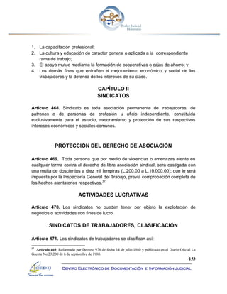 153
Centro Electrónico de Documentación e Información Judicial
1. La capacitación profesional;
2. La cultura y educación de carácter general o aplicada a la correspondiente
rama de trabajo;
3. El apoyo mutuo mediante la formación de cooperativas o cajas de ahorro; y,
4. Los demás fines que entrañen el mejoramiento económico y social de los
trabajadores y la defensa de los intereses de su clase.
CAPÍTULO II
SINDICATOS
Artículo 468. Sindicato es toda asociación permanente de trabajadores, de
patronos o de personas de profesión u oficio independiente, constituida
exclusivamente para el estudio, mejoramiento y protección de sus respectivos
intereses económicos y sociales comunes.
PROTECCIÓN DEL DERECHO DE ASOCIACIÓN
Artículo 469. Toda persona que por medio de violencias o amenazas atente en
cualquier forma contra el derecho de libre asociación sindical, será castigada con
una multa de doscientos a diez mil lempiras (L.200.00 a L.10,000.00); que le será
impuesta por la Inspectoría General del Trabajo, previa comprobación completa de
los hechos atentatorios respectivos.37
ACTIVIDADES LUCRATIVAS
Artículo 470. Los sindicatos no pueden tener por objeto la explotación de
negocios o actividades con fines de lucro.
SINDICATOS DE TRABAJADORES, CLASIFICACIÓN
Artículo 471. Los sindicatos de trabajadores se clasifican así:
37
Artículo 469. Reformado por Decreto 978 de fecha 14 de julio 1980 y publicado en el Diario Oficial La
Gaceta No.23,200 de 6 de septiembre de 1980.
 