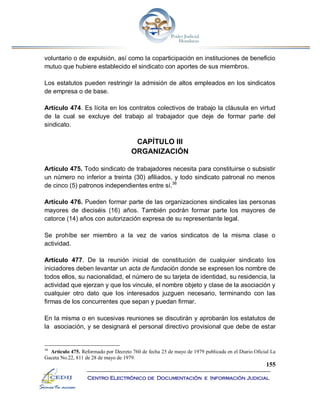 155
Centro Electrónico de Documentación e Información Judicial
voluntario o de expulsión, así como la coparticipación en instituciones de beneficio
mutuo que hubiere establecido el sindicato con aportes de sus miembros.
Los estatutos pueden restringir la admisión de altos empleados en los sindicatos
de empresa o de base.
Artículo 474. Es lícita en los contratos colectivos de trabajo la cláusula en virtud
de la cual se excluye del trabajo al trabajador que deje de formar parte del
sindicato.
CAPÍTULO III
ORGANIZACIÓN
Artículo 475. Todo sindicato de trabajadores necesita para constituirse o subsistir
un número no inferior a treinta (30) afiliados, y todo sindicato patronal no menos
de cinco (5) patronos independientes entre sí.38
Artículo 476. Pueden formar parte de las organizaciones sindicales las personas
mayores de dieciséis (16) años. También podrán formar parte los mayores de
catorce (14) años con autorización expresa de su representante legal.
Se prohíbe ser miembro a la vez de varios sindicatos de la misma clase o
actividad.
Artículo 477. De la reunión inicial de constitución de cualquier sindicato los
iniciadores deben levantar un acta de fundación donde se expresen los nombre de
todos ellos, su nacionalidad, el número de su tarjeta de identidad, su residencia, la
actividad que ejerzan y que los vincule, el nombre objeto y clase de la asociación y
cualquier otro dato que los interesados juzguen necesario, terminando con las
firmas de los concurrentes que sepan y puedan firmar.
En la misma o en sucesivas reuniones se discutirán y aprobarán los estatutos de
la asociación, y se designará el personal directivo provisional que debe de estar
38
Artículo 475. Reformado por Decreto 760 de fecha 25 de mayo de 1979 publicada en el Diario Oficial La
Gaceta No.22, 811 de 28 de mayo de 1979.
 