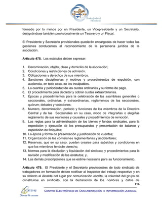 156
Centro Electrónico de Documentación e Información Judicial
formado por lo menos por un Presidente, un Vicepresidente y un Secretario,
designándose también provisionalmente un Tesorero y un Fiscal.
El Presidente y Secretario provisionales quedarán encargados de hacer todas las
gestiones conducentes al reconocimiento de la personería jurídica de la
asociación.
Artículo 478. Los estatutos deben expresar:
1. Denominación, objeto, clase y domicilio de la asociación;
2. Condiciones y restricciones de admisión.
3. Obligaciones y derechos de sus miembros.
4. Sanciones disciplinarias y motivos y procedimientos de expulsión, con
audiencia, en todo caso, de los inculpables.
5. La cuantía y periodicidad de las cuotas ordinarias y su forma de pago.
6. El procedimiento para decretar y cobrar cuotas extraordinarias.
7. Épocas y procedimientos para la celebración de las asambleas generales o
seccionales, ordinarias, y extraordinarias, reglamentos de las seccionales,
quórum; debates y votaciones;
8. Numero, denominación, período y funciones de los miembros de la Directiva
Central y de las Seccionales en su caso, modo de integrarlas o elegirlas
reglamento de sus reuniones y causales y procedimientos de remoción.
9. Las reglas para la administración de los bienes y fondos sindicales, para la
expedición y ejecución de los presupuestos y presentación de balance y
expedición de finiquitos;
10. La época y forma de presentación y justificación de cuentas;
11. Organización de las comisiones reglamentarias y accidentales;
12. Reservas, que en su caso, pueden crearse para subsidios y condiciones en
que los miembros tendrán derecho;
13. Normas para la disolución y liquidación del sindicato y procedimientos para la
revisión y modificación de los estatutos; y,
14. Las demás prescripciones que se estime necesaria para su funcionamiento.
Artículo 479. El Presidente y el Secretario provisionales de todo sindicato de
trabajadores en formación deben notificar al Inspector del trabajo respectivo y en
su defecto al Alcalde del lugar por comunicación escrita, la voluntad del grupo de
constituirse en sindicato, con la declaración de los nombres y datos de
 
