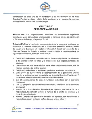 157
Centro Electrónico de Documentación e Información Judicial
identificación de cada uno de los fundadores y de los miembros de la Junta
Directiva Provisional, clase y objeto de la asociación y, en su caso, la empresa,
establecimiento o institución donde trabajen.
CAPÍTULO IV
PERSONERÍA JURÍDICA
Artículo 480. Las organizaciones sindicales se considerarán legalmente
constituidas y con personalidad jurídica desde el momento en que se registren en
la Secretaría de Trabajo y Seguridad Social.
Artículo 481. Para la inscripción y reconocimiento de la personería jurídica de los
sindicatos, la Directiva Provisional, por sí o mediante apoderado especial, deberá
de elevar a la Secretaría de Trabajo y Seguridad Social, por conducto de la
Dirección General del Trabajo, la solicitud correspondiente, acompañándola de los
siguientes documentos, todos en papel común:
1. Certificación del acta de fundación, con las firmas autógrafas de los asistentes,
o de quienes fiemen por ellos, y la anotación de sus respectivas tarjetas de
identidad;
2. Certificación del acta de la elección de la Junta Directiva Provisional, con los
mismos requisitos del ordinal anterior;
3. Certificación del acta de la reunión en que fueron aprobados los estatutos;
4. Carta poder de quien solicite el reconocimiento de la personería jurídica,
cuando la solicitud no sea presentada por la Junta Directiva Provisional. El
poder debe de ser autenticado, ante autoridad competente.
5. Dos (2) certificaciones del acta de fundación extendidas por el Secretario
provisional.
6. Dos (2) ejemplares de los estatutos del sindicato, extendidos por el Secretario
provisional.
7. Nómina de la Junta Directiva Provisional por triplicado, con indicación de la
nacionalidad, la profesión u oficio, el número de la tarjeta de identidad y el
domicilio de cada director;
8. Nómina Completa del personal de afiliados, por triplicado, con indicación de la
nacionalidad, sexo y profesión o oficio de cada uno de ellos; y,
 