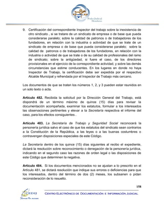 158
Centro Electrónico de Documentación e Información Judicial
9. Certificación del correspondiente Inspector del trabajo sobre la inexistencia de
otro sindicato , si se tratare de un sindicato de empresa o de base que pueda
considerarse paralelo; sobre la calidad de patronos o de trabajadores de los
fundadores, en relación con la industria o actividad de que se trate de un
sindicato de empresa o de base que pueda considerarse paralelo; sobre la
calidad de patronos o de trabajadores de los fundadores, en relación con la
industria o actividad de que se trate o de su calidad de profesionales del ramo
de sindicato; sobre la antigüedad, si fuere el caso, de los directores
provisionales en el ejercicio de la correspondiente actividad, y sobre las demás
circunstancias que estime conducentes. En los lugares en donde no haya
Inspector de Trabajo, la certificación debe ser expedida por el respectivo
Alcalde Municipal y refrendada por el Inspector de Trabajo más cercano.
Los documentos de que se traten los números 1, 2, y 3 pueden estar reunidos en
un solo texto o acta.
Artículo 482. Recibida la solicitud por la Dirección General del Trabajo, está
dispondrá de un término máximo de quince (15) días para revisar la
documentación acompañada, examinar los estatutos, formular a los interesados
las observaciones pertinentes y elevar a la Secretaría respectiva el informe del
caso, para los efectos consiguientes .
Artículo 483. La Secretaría de Trabajo y Seguridad Social reconocerá la
personería jurídica salvo el caso de que los estatutos del sindicato sean contrarios
a la Constitución de la República, a las leyes o a las buenas costumbres o
contravengan disposiciones especiales de este Código.
La Secretaría dentro de los quince (15) días siguientes al recibo el expediente,
dictará la resolución sobre reconocimiento o denegación de la personería jurídica,
indicando en el segundo caso las razones de orden legal o las disposiciones de
este Código que determinen la negativa.
Artículo 484. Si los documentos mencionados no se ajustan a lo prescrito en el
Artículo 481, se dictará resolución que indique sus errores o deficiencias para que
los interesados, dentro del término de dos (2) meses, los subsanen o pidan
reconsideración de lo resuelto.
 