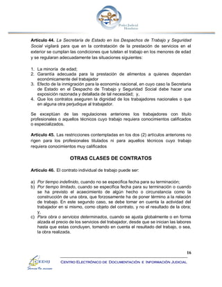 16
Centro Electrónico de Documentación e Información Judicial
Artículo 44. La Secretaría de Estado en los Despachos de Trabajo y Seguridad
Social vigilará para que en la contratación de la prestación de servicios en el
exterior se cumplan las condiciones que tutelan el trabajo en los menores de edad
y se regularan adecuadamente las situaciones siguientes:
1. La minoría de edad;
2. Garantía adecuada para la prestación de alimentos a quienes dependan
económicamente del trabajador
3. Efecto de la inmigración para la economía nacional, en cuyo caso la Secretaria
de Estado en el Despacho de Trabajo y Seguridad Social debe hacer una
exposición razonada y detallada de tal necesidad; y,
4. Que los contratos aseguren la dignidad de los trabajadores nacionales o que
en alguna otra perjudique al trabajador.
Se exceptúan de las regulaciones anteriores los trabajadores con titulo
profesionales o aquellos técnicos cuyo trabajo requiera conocimientos calificados
o especializados.
Artículo 45. Las restricciones contempladas en los dos (2) artículos anteriores no
rigen para los profesionales titulados ni para aquellos técnicos cuyo trabajo
requiera conocimientos muy calificados
OTRAS CLASES DE CONTRATOS
Artículo 46. El contrato individual de trabajo puede ser:
a) Por tiempo indefinido, cuando no se especifica fecha para su terminación;
b) Por tiempo limitado, cuando se especifica fecha para su terminación o cuando
se ha previsto el acaecimiento de algún hecho o circunstancia como la
construcción de una obra, que forzosamente ha de poner término a la relación
de trabajo. En este segundo caso, se debe tomar en cuenta la actividad del
trabajador en si mismo, como objeto del contrato, y no el resultado de la obra;
y,
c) Para obra o servicios determinados, cuando se ajusta globalmente o en forma
alzada el precio de los servicios del trabajador, desde que se inician las labores
hasta que estas concluyen, tomando en cuenta el resultado del trabajo, o sea,
la obra realizada.
 