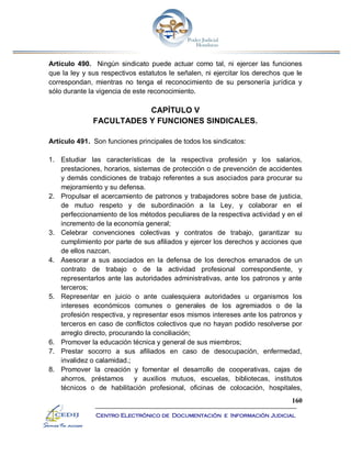 160
Centro Electrónico de Documentación e Información Judicial
Artículo 490. Ningún sindicato puede actuar como tal, ni ejercer las funciones
que la ley y sus respectivos estatutos le señalen, ni ejercitar los derechos que le
correspondan, mientras no tenga el reconocimiento de su personería jurídica y
sólo durante la vigencia de este reconocimiento.
CAPÍTULO V
FACULTADES Y FUNCIONES SINDICALES.
Artículo 491. Son funciones principales de todos los sindicatos:
1. Estudiar las características de la respectiva profesión y los salarios,
prestaciones, horarios, sistemas de protección o de prevención de accidentes
y demás condiciones de trabajo referentes a sus asociados para procurar su
mejoramiento y su defensa.
2. Propulsar el acercamiento de patronos y trabajadores sobre base de justicia,
de mutuo respeto y de subordinación a la Ley, y colaborar en el
perfeccionamiento de los métodos peculiares de la respectiva actividad y en el
incremento de la economía general;
3. Celebrar convenciones colectivas y contratos de trabajo, garantizar su
cumplimiento por parte de sus afiliados y ejercer los derechos y acciones que
de ellos nazcan.
4. Asesorar a sus asociados en la defensa de los derechos emanados de un
contrato de trabajo o de la actividad profesional correspondiente, y
representarlos ante las autoridades administrativas, ante los patronos y ante
terceros;
5. Representar en juicio o ante cualesquiera autoridades u organismos los
intereses económicos comunes o generales de los agremiados o de la
profesión respectiva, y representar esos mismos intereses ante los patronos y
terceros en caso de conflictos colectivos que no hayan podido resolverse por
arreglo directo, procurando la conciliación;
6. Promover la educación técnica y general de sus miembros;
7. Prestar socorro a sus afiliados en caso de desocupación, enfermedad,
invalidez o calamidad.;
8. Promover la creación y fomentar el desarrollo de cooperativas, cajas de
ahorros, préstamos y auxilios mutuos, escuelas, bibliotecas, institutos
técnicos o de habilitación profesional, oficinas de colocación, hospitales,
 