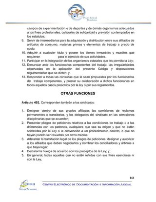 161
Centro Electrónico de Documentación e Información Judicial
campos de experimentación o de deportes y de demás organismos adecuados
a los fines profesionales, culturales de solidaridad y previsión contemplados en
los estatutos;
9. Servir de intermediarios para la adquisición y distribución entre sus afiliados de
artículos de consumo, materias primas y elementos de trabajo a precio de
costo.
10. Adquirir a cualquier titulo y poseer los bienes inmuebles y muebles que
requieran para el ejercicio de sus actividades.
11. Participar en la integración de los organismos estatales que les permita la Ley;
12. Denunciar ante los funcionarios competentes del trabajo, las irregularidades
observadas en la aplicación del presente Código y disposiciones
reglamentarias que se dicten; y,
13. Responder a todas las consultas que le sean propuestas por los funcionarios
del trabajo competentes, y prestar su colaboración a dichos funcionarios en
todos aquellos casos prescritos por la ley o por sus reglamentos.
OTRAS FUNCIONES
Artículo 492. Corresponden también a los sindicatos:
1. Designar dentro de sus propios afiliados las comisiones de reclamos
permanentes o transitorias, y los delegados del sindicato en las comisiones
disciplinarias que se acuerden;
2. Presentar pliegos de peticiones relativos a las condiciones de trabajo o a las
diferencias con los patronos, cualquiera que sea su origen y que no estén
sometidas por la Ley o la convención a un procedimiento distinto, o que no
hayan podido ser resueltas por otros medios;
3. Adelantar la tramitación legal de los pliegos de peticiones, designar y autorizar
a los afiliados que deban negociarlos y nombrar los conciliadores y árbitros a
que haya lugar;
4. Declarar la huelga de acuerdo con los preceptos de la Ley; y,
5. En general, todas aquellas que no estén reñidas con sus fines esenciales ni
con la Ley,
 