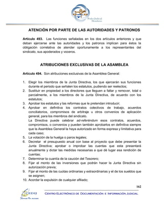 162
Centro Electrónico de Documentación e Información Judicial
ATENCIÓN POR PARTE DE LAS AUTORIDADES Y PATRONOS
Artículo 493. Las funciones señaladas en los dos artículos anteriores y que
deban ejercerse ante las autoridades y los patronos implican para éstos la
obligación correlativa de atender oportunamente a los representantes del
sindicato, sus apoderados y voceros.
ATRIBUCIONES EXCLUSIVAS DE LA ASAMBLEA
Artículo 494. Son atribuciones exclusivas de la Asamblea General:
1. Elegir los miembros de la Junta Directiva, los que ejercerán sus funciones
durante el periodo que señalen los estatutos, pudiendo ser reelectos;
2. Sustituir en propiedad a los directores que lleguen a faltar y remover, total o
parcialmente, a los miembros de la Junta Directiva, de acuerdo con los
estatutos;
3. Aprobar los estatutos y las reformas que le pretendan introducir;
4. Aprobar en definitiva los contratos colectivos de trabajo, acuerdos
conciliatorios, compromisos de arbitraje u otros convenios de aplicación
general, para los miembros del sindicato.
La Directiva puede celebrar ad-referéndum esos contratos, acuerdos,
compromisos, o convenios y pueden también aprobarlos en definitiva siempre
que la Asamblea General la haya autorizado en forma expresa y limitativa para
cada caso;
5. La votación de la huelga o paros legales;
6. Decretar el presupuesto anual con base al proyecto que debe presentar la
Junta Directiva; aprobar o improbar las cuentas que esta presentará
anualmente y dictar las medidas necesarias a que dé lugar esa rendición de
cuentas;
7. Determinar la cuantía de la caución del Tesorero;
8. Fijar el monto de las inversiones que podrán hacer la Junta Directiva sin
autorización previa;
9. Fijar el monto de las cuotas ordinarias y extraordinarias y el de los sueldos que
se asignen;
10. Acordar la expulsión de cualquier afiliado;
 