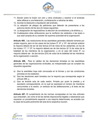 163
Centro Electrónico de Documentación e Información Judicial
11. Decidir sobre la fusión con otro u otros sindicatos y resolver si el sindicato
debe afiliarse a una federación, confederación a retirarse de ellas;
12. Acordar la disolución a liquidación del sindicato;
13. La adopción de pliegos de peticiones que deberán de presentarse a los
patronos dentro de los dos (2) meses siguientes;
14. La designación de negociadores; la elección de conciliadores y de árbitros; y,
15. Cualesquiera otras atribuciones que le confieren los estatutos o las leyes o
que sean propias de su carácter de suprema autoridad de la organización.
Artículo 495. Las resoluciones de las asambleas generales deberán tomarse por
simple mayoría, pero en los casos de los incisos 3º. 9º: y 10º. del artículo anterior
la mayoría deberá de ser de dos tercios 2/3 de votos de los asistentes; en los de
los incisos 11º. Y 12º. la mayoría deberá ser de dos tercios (2/ 3) de votos de la
totalidad de los miembros de la organización, y en el caso del inciso 5º. La
mayoría deberá ser de dos tercios (2/3) de votos de la totalidad de los miembros
de la organización o sección.
Artículo 496. Para la validez de las decisiones tomadas en las asambleas
generales de las organizaciones sindicales, es indispensable que se cumplan los
requisitos siguientes:
a) Que la asamblea haya sido convocada en la formas y con las condiciones
previstas en los estatutos;
b) Que las decisiones sean tomadas con la mayoría que corresponda según el
artículo 495; y,
c) Que se levante acta de cada sesión, firmada por quien la presida y el
secretario correspondiente, en la cual se expresará el número de miembros
concurrentes a la sesión, un extracto de las deliberaciones y el texto de las
decisiones tomadas.
Artículo 497. El cumplimiento de las normas consignadas en los tres artículos
que anteceden, así como el de las demás disposiciones legales o estatutarias que
requieran un procedimiento especial o una mayoría determinada, se acredita con
la copia de la parte pertinente del acta de la respectiva reunión.
 
