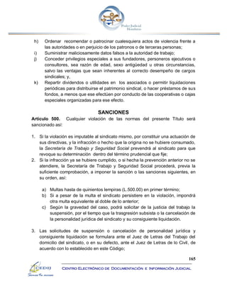 165
Centro Electrónico de Documentación e Información Judicial
h) Ordenar recomendar o patrocinar cualesquiera actos de violencia frente a
las autoridades o en perjuicio de los patronos o de terceras personas;
i) Suministrar maliciosamente datos falsos a la autoridad de trabajo;
j) Conceder privilegios especiales a sus fundadores, personeros ejecutivos o
consultores, sea razón de edad, sexo antigüedad u otras circunstancias,
salvo las ventajas que sean inherentes al correcto desempeño de cargos
sindicales; y,
k) Repartir dividendos o utilidades en los asociados o permitir liquidaciones
periódicas para distribuirse el patrimonio sindical, o hacer préstamos de sus
fondos, a menos que ese efectúen por conducto de las cooperativas o cajas
especiales organizadas para ese efecto.
SANCIONES
Artículo 500. Cualquier violación de las normas del presente Título será
sancionado así:
1. Si la violación es imputable al sindicato mismo, por constituir una actuación de
sus directivas, y la infracción o hecho que la origina no se hubiere consumado,
la Secretaría de Trabajo y Seguridad Social prevendrá al sindicato para que
revoque su determinación dentro del término prudencial que fije;
2. Si la infracción ya se hubiere cumplido, o si hecha la prevención anterior no se
atendiere, la Secretaría de Trabajo y Seguridad Social procederá, previa la
suficiente comprobación, a imponer la sanción o las sanciones siguientes, en
su orden, así:
a) Multas hasta de quinientos lempiras (L.500.00) en primer término;
b) Si a pesar de la multa el sindicato persistiere en la violación, impondrá
otra multa equivalente al doble de lo anterior;
c) Según la gravedad del caso, podrá solicitar de la justicia del trabajo la
suspensión, por el tiempo que la trasgresión subsista o la cancelación de
la personalidad jurídica del sindicato y su consiguiente liquidación.
3. Las solicitudes de suspensión o cancelación de personalidad jurídica y
consiguiente liquidación se formulara ante el Juez de Letras del Trabajo del
domicilio del sindicato, o en su defecto, ante el Juez de Letras de lo Civil, de
acuerdo con lo establecido en este Código;
 