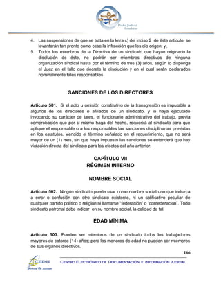 166
Centro Electrónico de Documentación e Información Judicial
4. Las suspensiones de que se trata en la letra c) del inciso 2 de éste artículo, se
levantarán tan pronto como cese la infracción que les dio origen; y,
5. Todos los miembros de la Directiva de un sindicato que hayan originado la
disolución de éste, no podrán ser miembros directivos de ninguna
organización sindical hasta por el término de tres (3) años, según lo disponga
el Juez en el fallo que decrete la disolución y en el cual serán declarados
nominalmente tales responsables
SANCIONES DE LOS DIRECTORES
Artículo 501. Si el acto u omisión constitutivo de la transgresión es imputable a
algunos de los directores o afiliados de un sindicato, y lo haya ejecutado
invocando su carácter de tales, el funcionario administrativo del trabajo, previa
comprobación que por si mismo haga del hecho, requerirá al sindicato para que
aplique el responsable o a los responsables las sanciones disciplinarias previstas
en los estatutos. Vencido el término señalado en el requerimiento, que no será
mayor de un (1) mes, sin que haya impuesto las sanciones se entenderá que hay
violación directa del sindicato para los efectos del año anterior.
CAPÍTULO VII
RÉGIMEN INTERNO
NOMBRE SOCIAL
Artículo 502. Ningún sindicato puede usar como nombre social uno que induzca
a error o confusión con otro sindicato existente, ni un calificativo peculiar de
cualquier partido político o religión ni llamarse “federación” o “confederación”. Todo
sindicato patronal debe indicar, en su nombre social, la calidad de tal.
EDAD MÍNIMA
Artículo 503. Pueden ser miembros de un sindicato todos los trabajadores
mayores de catorce (14) años; pero los menores de edad no pueden ser miembros
de sus órganos directivos.
 
